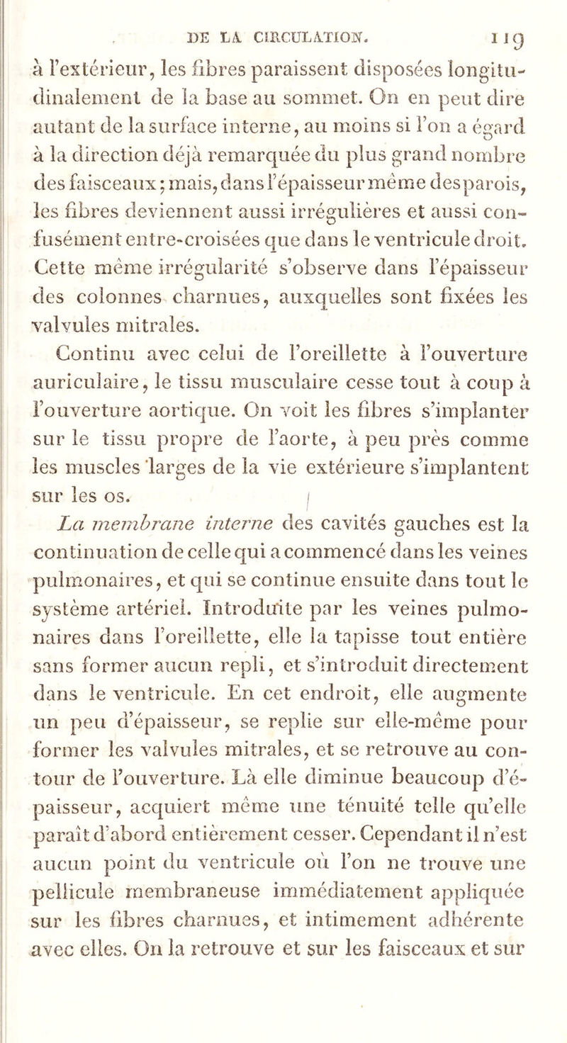 DE Là CIRCÜLàTlOW- iig à Fexténeur, les fibres paraissent disposées longitii- dinalemenl de la base au sommet. On en peut dire autant de la surface interne, au moins si l’on a égard à la direction déjà remarquée du plus grand nombre des faisceaux; mais, dans l’épaisseur même des parois, les fibres deviennent aussi irrégulières et aussi con- fusément entre-croisées que dans le ventricule droit. Cette même irrégularité s’observe dans l’épaisseur des colonnes charnues, auxquelles sont fixées les valvules mitrales. Continu avec celui de l’oreillette à l’ouverture auriculaire, le tissu musculaire cesse tout à coup à l’ouverture aortique. On voit les fibres s’implanter sur le tissu propre de l’aorte, à peu près comme les muscles larges de la vie extérieure s’implantent sur les os. i La membrane interne des cavités gauches est la continuation de celle c[ui a commencé dans les veines pulmonaires, et qui se continue ensuite dans tout le système artériel. Introduite par les veines pulmo- naires dans l’oreillette, elle la tapisse tout entière sans former aucLiii repli, et s’introduit directement dans le ventricule. En cet endroit, elle augmente un peu d’épaisseur, se replie sur elie-mérne pour former les valvules mitrales, et se retrouve au con- tour de l’ouverture. Là elle diminue beaucoup d’é- paisseur, acquiert même une ténuité telle qu’elle paraît d’abord entièrement cesser. Cependant il n’est aucun point du ventricule où l’on ne trouve une pellicule membraneuse immédiatement appliquée sur les fibres charnues, et intimement adhérente avec elles. On la retrouve et sur les faisceaux et sur