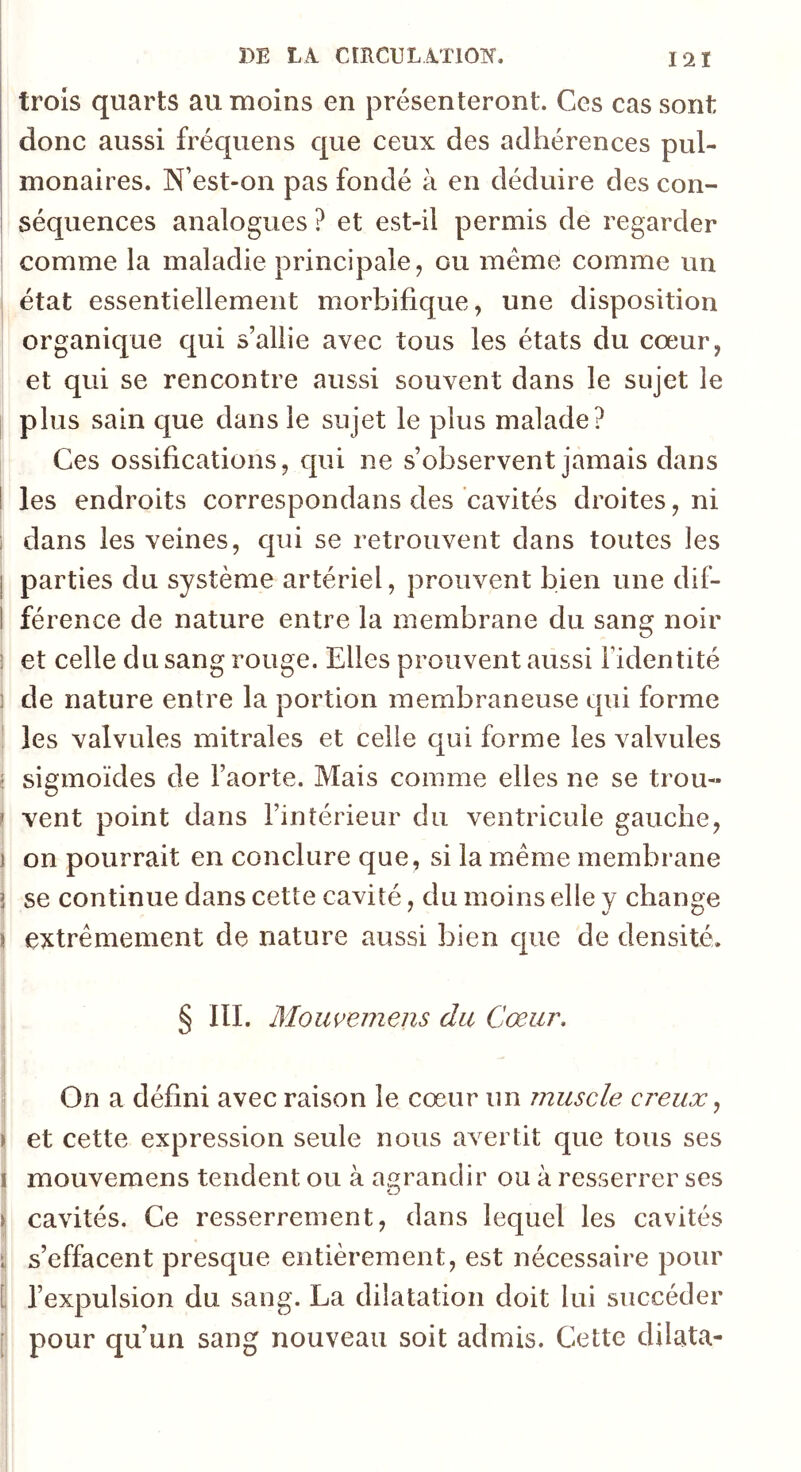 trois quarts au moins en présenteront. Ces cas sont donc aussi fréquens que ceux des adhérences pul- i monaires. N’est-on pas fondé à en déduire des con- i séquences analogues ? et est-il permis de regarder comme la maladie principale ^ ou même comme un état essentiellement morbifique, une disposition organique qui s’allie avec tous les états du cœur, et qui se rencontre aussi souvent dans le sujet le plus sain que dans le sujet le plus malade? Ces ossifications, qui ne s’observent jamais dans I les endroits correspondans des cavités droites, ni i dans les veines, qui se retrouvent dans toutes les j parties du système artériel, prouvent bien une dif- 1 férence de nature entre la membrane du sang noir î et celle du sang rouge. Elles prouvent aussi l’identité ] de nature entre la portion membraneuse qui forme ! les valvules mitrales et celle qui forme les valvules ( sigmoïdes de l’aorte. Mais comme elles ne se trou- t vent point dans l’intérieur du ventricule gauche, I on pourrait en conclure que, si la meme membrane i se continue dans cette cavité, du moins elle v change II extrêmement de nature aussi bien que de densité. 1 § lll. Moiwemens du Cœur, s \ On a défini avec raison le cœur un muscle creux, I > et cette expression seule nous avertit que tous ses I mouvemens tendent ou à aejrandir ou à resserrer ses I Cj j cavités. Ce resserrement, dans lequel les cavités i s’effacent presque entièrement, est nécessaire pour Ê l’expulsion du sang. La dilatation doit lui succéder [ pour qu’un sang nouveau soit admis. Cette dilata-