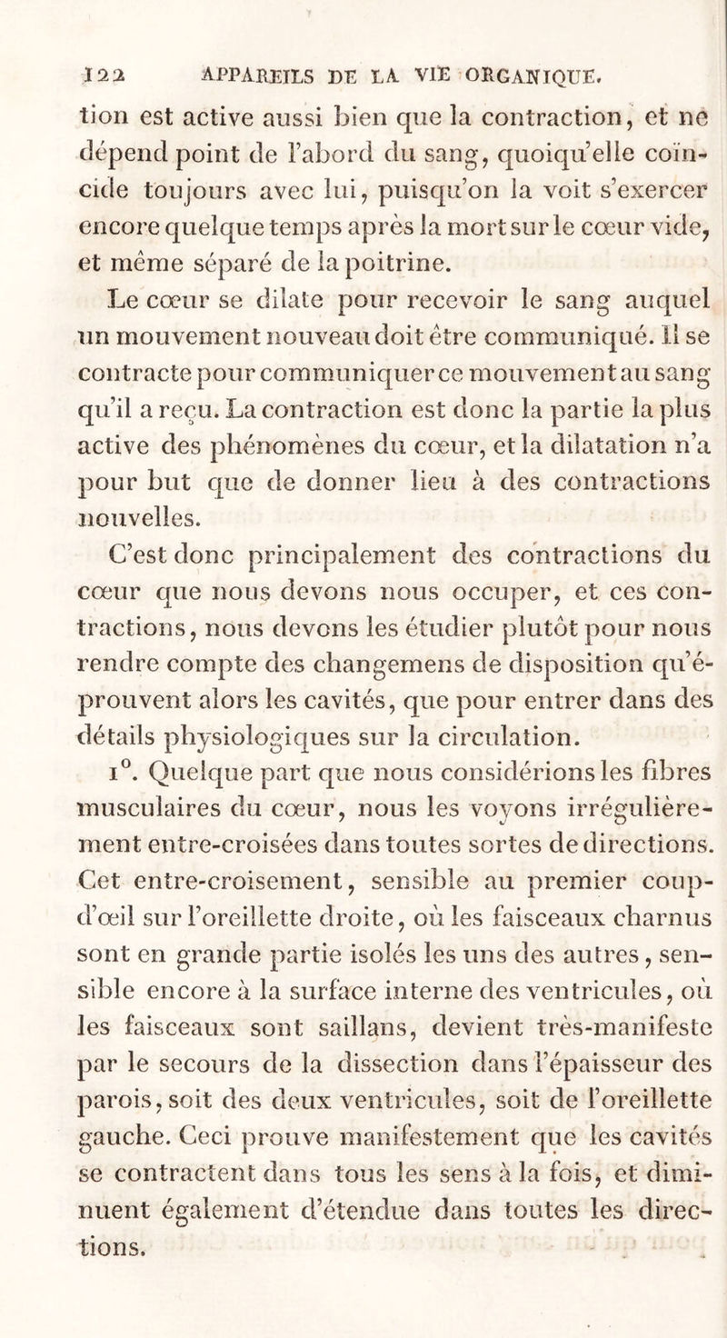 tion est active aussi bien que la contraction, et ne dépend point de l’abord du sang, quoiqu’elle coïn- cide toujours avec lui, puisqu’on la voit s’exercer encore quelque temps après la mort sur le cœur vide, et même séparé de la poitrine. Le cœur se dilate pour recevoir le sang auquel un mouvement nouveau doit être communiqué. 11 se contracte pour communiquer ce mouvement au sang qu’il a reçu. La contraction est donc la partie la plus active des phénomènes du cœur, et la dilatation n’a pour but que de donner lieu à des contractions nouvelles. C’est donc principalement des contractions du cœur que nous devons nous occuper, et ces con- tractions, nous devons les étudier plutôt pour nous rendre compte des changemens de disposition qu’é- prouvent alors les cavités, que pour entrer dans des détails physiologiques sur la circulation. I®. Quelque part que nous considérions les libres musculaires du cœur, nous les voyons irrégulière- ment entre-croisées dans toutes sortes de directions. Cet entre-croisement, sensible au premier coup- d’œil sur l’oreillette droite, où les faisceaux charnus sont en grande partie isolés les uns des autres, sen- sible encore à la surface interne des ventricules, où les faisceaux sont saillans, devient très-manifeste par le secours de la dissection dans l’épaisseur des parois, soit des deux ventricules, soit de l’oreillette gauche. Ceci prouve manifestement que les cavités se contractent dans tous les sens à la fois, et dimi- nuent également d’étendue dans toutes les direc- tions.