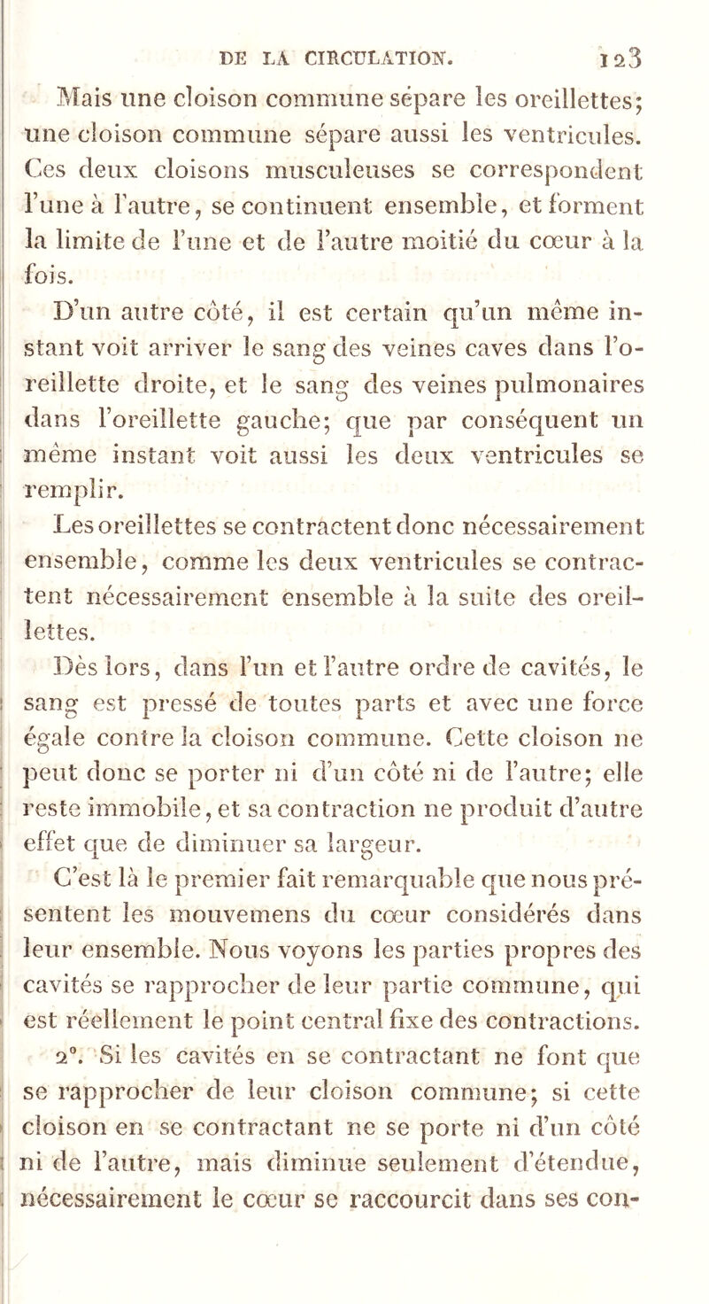 DE LA CIÏlCüLATIOI?f. ia3 Mais une cloison commune sépare les oreillettes; une cloison commune sépare aussi les ventricules. Ces deux cloisons musculeuses se correspondent l’une à Tautre, se continuent ensemble, et forment la limite de Fiine et de l’autre moitié du cœur à la fois. D’un autre côté, il est certain qu’un même in- stant voit arriver le sang des veines caves dans l’o- reillette droite, et le san^’ des veines nulmonaires 7 D 1 dans l’oreillette gauche; que par consécjuent un i même instant voit aussi les deux ventricules se remplir. Les oreillettes se contractent donc nécessairement ensemble, comme les deux ventricules se contrac- tent nécessairement ensemble à la suite des oreil- lettes. Dès lors, dans l’un et l’autre ordre de cavités, le 1 sang est pressé de toutes parts et avec une force égale contre la cloison commune. Cette cloison ne ■ peut donc se porter ni d’un côté ni de l’autre; elle : reste immobile, et sa contraction ne produit d’autre > effet c[ue de diminuer sa largeur. C’est là le premier fait remarquable que nous pré- : sentent les mouvemens du cœur considérés dans leur ensemble. Nous voyons les parties propres des cavités se rapprocher de leur partie commune, qui ^ est réellement le point central fixe des contractions. 2”. Si les cavités en se contractant ne font que ! se rapprocher de leur cloison commune; si cette ► cloison en se contractant ne se porte ni d’un côté ( ni de l’autre, mais diminue seulement d’étendue,
