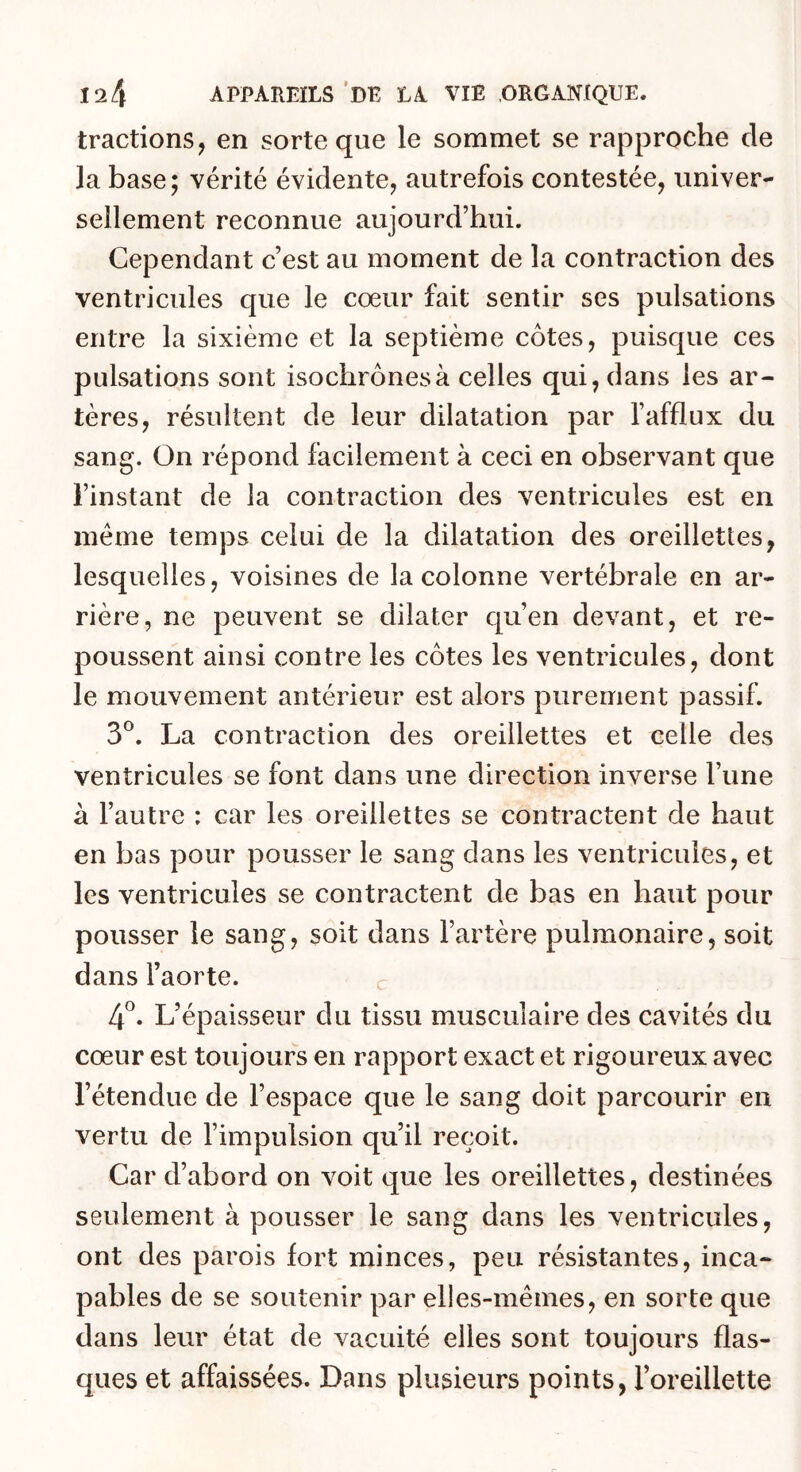 tractions, en sorte que le sommet se rapproche de la base; vérité évidente, autrefois contestée, univer- sellement reconnue aujourd’hui. Cependant c’est au moment de la contraction des ventricules que le cœur fait sentir ses pulsations entre la sixième et la septième côtes, puisque ces pulsations sont isochrones à celles qui, dans les ar- tères, résultent de leur dilatation par l’afflux du sang. On répond facilement à ceci en observant que l’instant de la contraction des ventricules est en meme temps celui de la dilatation des oreillettes, lesquelles, voisines de la colonne vertébrale en ar- rière, ne peuvent se dilater qu’en devant, et re- poussent ainsi contre les côtes les ventricules, dont le mouvement antérieur est alors purement passif. 3®. La contraction des oreillettes et celle des ventricules se font dans une direction inverse l’une à l’autre : car les oreillettes se contractent de haut en bas pour pousser le sang dans les ventricules, et les ventricules se contractent de bas en haut pour pousser le sang, soit dans l’artère pulmonaire, soit dans l’aorte. c 4^. L’épaisseur du tissu musculaire des cavités du cœur est toujours en rapport exact et rigoureux avec l’étendue de l’espace que le sang doit parcourir en vertu de l’impulsion qu’il reçoit. Car d’abord on voit que les oreillettes, destinées seulement à pousser le sang dans les ventricules, ont des parois fort minces, peu résistantes, inca- pables de se soutenir par elies-mêmes, en sorte que dans leur état de vacuité elles sont toujours flas- ques et affaissées. Dans plusieurs points, l’oreillette