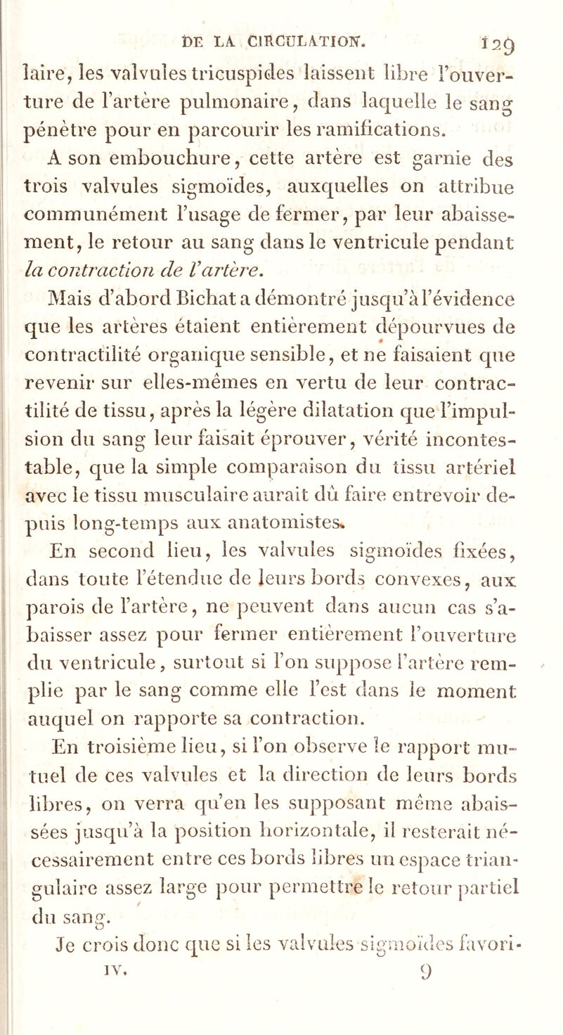 DE LA. CIRCULATION'. Î2Q laire, les valvules tricuspides laissent libre l’ouver- ture de l’artère pulmonaire, dans laquelle le sang pénètre pour en parcourir les ramifications. A son embouchure, cette artère est garnie des trois valvules sigmoïdes, auxquelles on attribue communément l’usage de fermer, par leur abaisse- ment, le retour au sang dans le ventricule pendant la contraction de Vartère. Mais d’abord Bichat a démontré jusqu’à l’évidence que les artères étaient entièrement dépourvues de contractilité organique sensible, et ne faisaient que revenir sur elles-mêmes en vertu de leur contrac- tilité de tissu, après la légère dilatation que l’impul- sion du sang leur faisait éprouver, vérité incontes- table, que la simple comparaison du tissu artériel avec le tissu musculaire aurait dû faire entrevoir de- puis long-temps aux anatomistes^ En second lieu, les valvules sigmoïdes fixées, dans toute l’étendue de leurs bords convexes, aux parois de l’artère, ne peuvent dans aucun cas s’a- baisser assez pour fermer entièrement l’ouverture du ventricule, surtout si l’on suppose l’artère rem- plie par le sang comme elle l’est dans le moment auquel on rapporte sa contraction. En troisième lieu, si l’on observe le rapport mu- tuel de ces valvules et la direction de leurs bords libres, on verra qu’en les supposant meme abais- sées jusqu’à la position horizontale, il resterait né- cessairement entre ces bords libres un espace trian- gulaire assez large pour permettre le retour partiel du sang. Je crois donc que si les valvules sigmoïdes favori- IV. 9