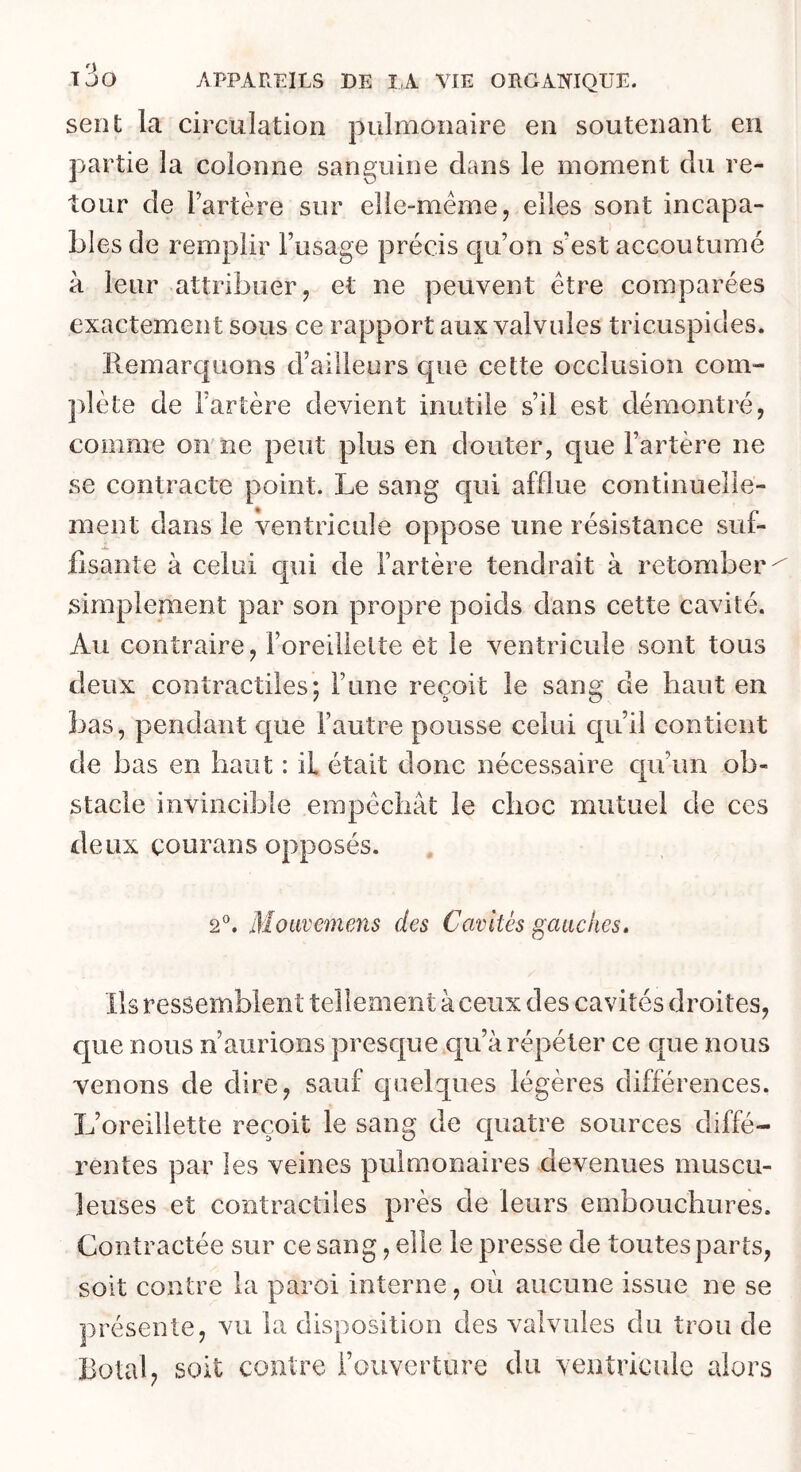 sent la circulation pulmonaire en soutenant en partie la colonne sanguine clans le moment du re- tour de Fartère sur elie-méme, elles sont incapa- bles de remplir l’usage précis qu’on s’est accoutumé à leur attribuer J et ne peuvent être comparées exactement sous ce rapport aux valvules tricuspides. Remarquons d’ailleurs que cette occlusion com- plète de l’artère devient inutile s’il est démontré, comme on'ne peut plus en douter, que l’artère ne se contracte point. Le sang qui afflue continuelle- ment dans le ventricule oppose une résistance suf- fisante à celui cpii de l’artère tendrait à retomber simplement par son propre poids dans cette cavité. Au contraire, l’oreillelte et le ventricule sont tous deux contractiles; l’une reçoit le sang de haut en bas, pendant que l’autre pousse celui cju’ii contient de bas en haut : il était donc nécessaire cpi’un ob- stacle invincible empêchât le choc mutuel de ces deux coLirans opposés. 2®. Moavcmens des Cavités gauches. Ils ressemblent tellement à ceux des cavités droites, que nous n’aurions presque qu’à répéter ce que nous venons de dire, sauf quelques légères différences. L’oreillette reçoit le sang de quatre sources diffé- rentes par les veines pulmonaires devenues muscu- leuses et contractiles près de leurs embouchures. Contractée sur ce sang, elle le presse de toutes parts, soit contre la paroi interne, oèi aucune issue ne se présente, vu la disposition des valvules du trou de Botal, soit contre l’ouverture du ventricule alors