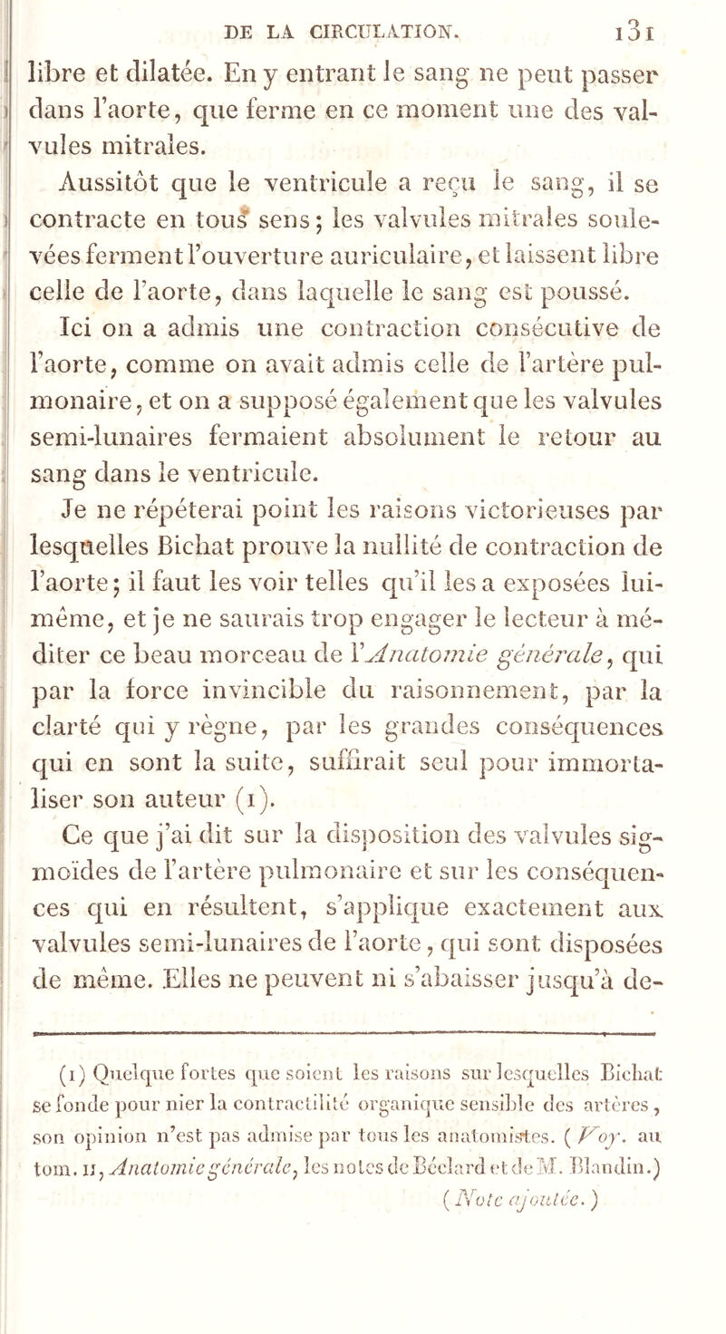 1 libre et dilatée. En y entrant le sang ne peut passer ) dans l’aorte, que ferme en ce moment une des val- ' YLiles mitrales. Aussitôt c[ue le ventricule a reçu le sang, il se 1 contracte en tous sens; les valvules mitrales soule- ' vées ferment l’ouverture auriculaire, et laissent libre celle de l’aorte, dans laquelle le sang est poussé. Ici on a admis une contraction consécutive de l’aorte, comme on avait admis celle de l’artère pul- ' monaire, et on a supposé également c|ue les valvules semi-lunaires fermaient absolument le retour au sang dans le ventricule. Je ne répéterai point les raisons victorieuses par lesquelles Bichat prouve la nullité de contraction de l’aorte; il faut les voir telles c[ii’il les a exposées lui- méme, et je ne saurais trop engager le lecteur à mé- diter ce beau morceau, de XAnatomie générale^ qui par la force invincible du raisonnement, par la clarté qui y règne, par les grandes conséquences qui en sont la suite, suffirait seul pour immorta- liser son auteur (i). Ce que j’ai dit sur la disposition des valvules sig- moïdes de l’artère pulmonaire et sur les conséquen- ces c[ui en résultent, s’applique exactement aux. valvules semi-lunaires de l’aorte, qui sont disposées de meme. Elles ne peuvent ni s’abaisser jusqu’à de- (i) Quelque fortes que soient les raisons sur lesquelles Bieliaf: se fonde pour nier la contractilité organique sensi])le des artères, son opinion n’est pas admise par tous les anatomistes. ( Voj. au tom. U ^ Anatomie générale ^ les notes de Bcclard et de M. Blandin.) ( Note ajoutée. )