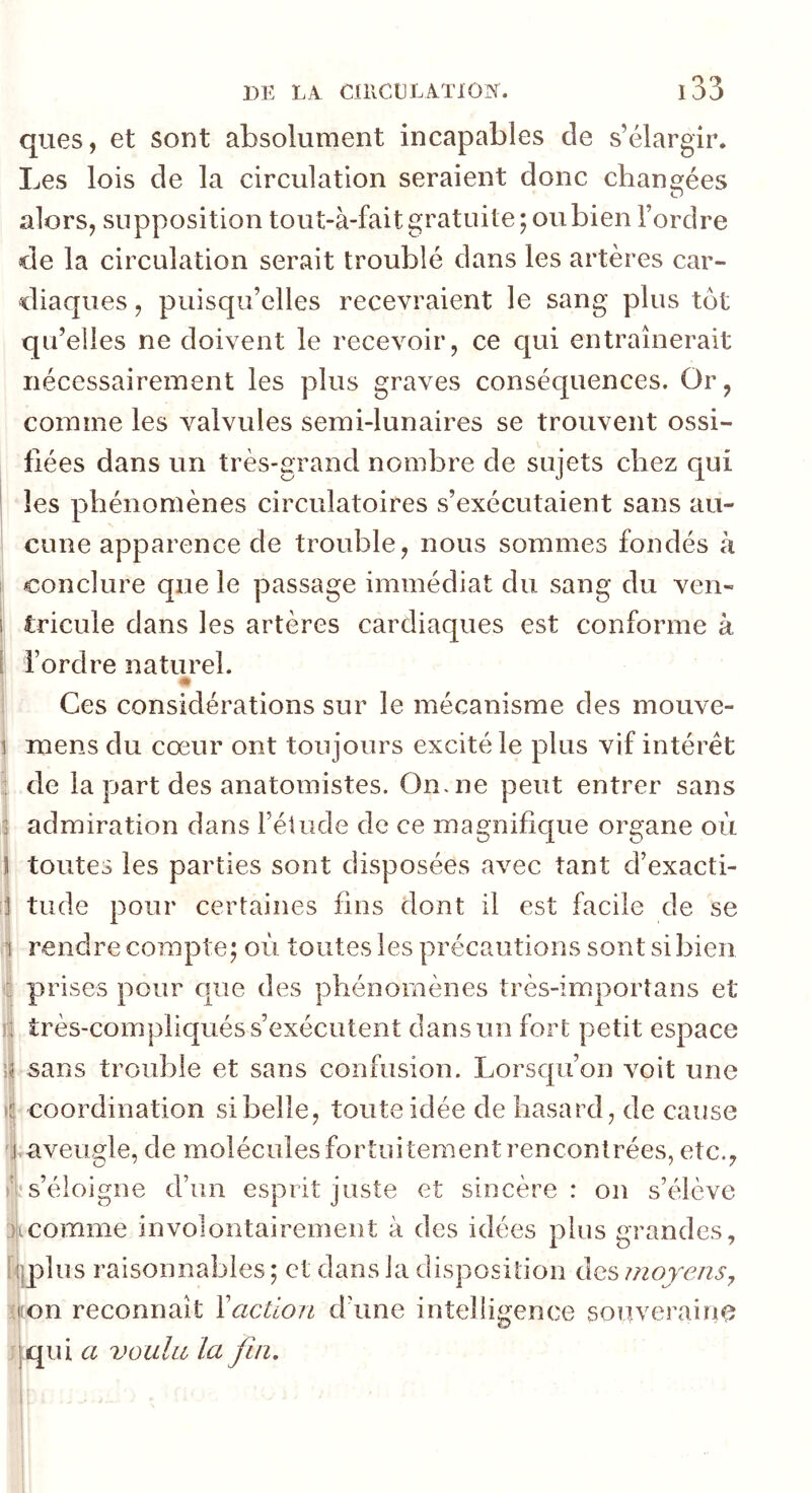 ques, et sont absolument incapables de s’élargir. Les lois de la circulation seraient donc changées alors, supposition tout-à-fait gratuite; ou bien l’ordre de la circulation serait troublé dans les artères car- diaques , puisqu’elles recevraient le sang plus tôt qu’elles ne doivent le recevoir, ce qui entraînerait nécessairement les plus graves conséquences. Or, comme les valvules semi-lunaires se trouvent ossi- fiées dans un très-grand nombre de sujets chez qui les phénomènes circulatoires s’exécutaient sans au- cune apparence de trouble, nous sommes fondés à 1 conclure que le passage immédiat du sang du ven- 1 tricule dans les artères cardiaques est conforme à 1 l’ordre naturel. Ces considérations sur le mécanisme des mouve- I mens du cœur ont toujours excité le plus vif intérêt : de la part des anatomistes. On. ne peut entrer sans 3 admiration dans l’étude de ce magnifique organe où II toutes les parties sont disposées avec tant d’exacti- 1 tilde pour certaines fins dont il est facile de se 1 rendre compte; où toutes les précautions sont si bien à prises pour que des phénomènes très-imporîans et i| très-compliqués s’exécutent dans un fort petit espace U sans trouble et sans confusion. Lorsqu’on voit une )(! coordination si belle, toute idée de hasard, de cause j.aveugle, de molécules fortuitement rencontrées, etc., ù s’éloigne d’un esprit juste et sincère: on s’élève 3kcomme involontairement à des idées plus grandes, tjiplus raisonnables ; et dans la disposition des moyens^ ■jion reconnaît \action d’une intelligence souveraine qui a vouliL la fin.