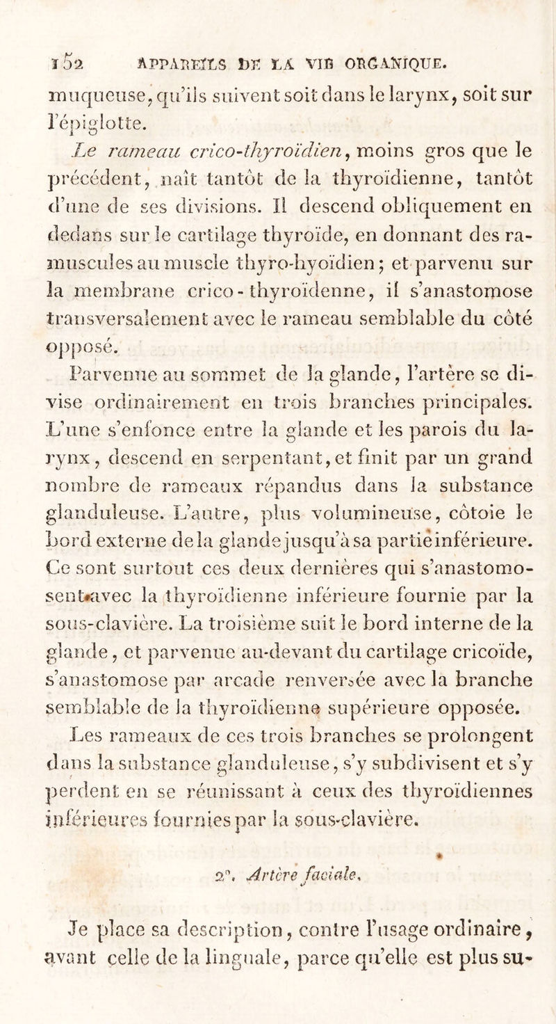ïSs APPAI\EltS Î3^: Ï.A VIG OGGAÎN'IQUE. iTi aqueuse y qu’iis suivent soit dans le larynx, soit sur répi g lotte. Le rameau crico-thjroïdieii ^ moins gros que le précédent, naît tantôt delà thyroïdienne, tantôt d’une de ses divisions. Il descend obliquement en dedans sur le cartilage thyroïde, en donnant des ra- muscLiles au muscle thyro-hyoïdien ; et parvenu sur la membrane crico-thyroïdenne, il s’anastomose transversalement avec le rameau semblable du côté ojiposé. Parvenue au sommet de la glande, l’artère se di- vise ordinairement en trois branches principales. L’une s’enfonce entre la glande et les parois du la- rynx, descend en serpentant, et finit par un grand nombre de rameaux répandus dans la substance glanduleuse. L’autre, plus volumineuse, côtoie le Lord externe delà glande jusqu’à sa partie inférieure. Ce sont siii’tout ces deux dernières c[ui s’anastomo- sent#avec la thyroïdienne inférieure fournie par la sous-clavière. La troisième suit le bord interne de la glande, et parvenue au-devant du cartilage cricoïde, s’anastomose par arcade renversée avec la branche semblable de la thyroïdienne supérieure opposée. Les rameaux de ces trois branches se prolongent dans la substance glanduleuse, s’y subdivisent et s’y perdent en se réunissant à ceux des thyroïdiennes inférieures fournies par la sous-clavière. * Artère faciale, a Je place sa description, contre l’usage ordinaire, avant celle de la linguale, parce qu’elle est plus su-