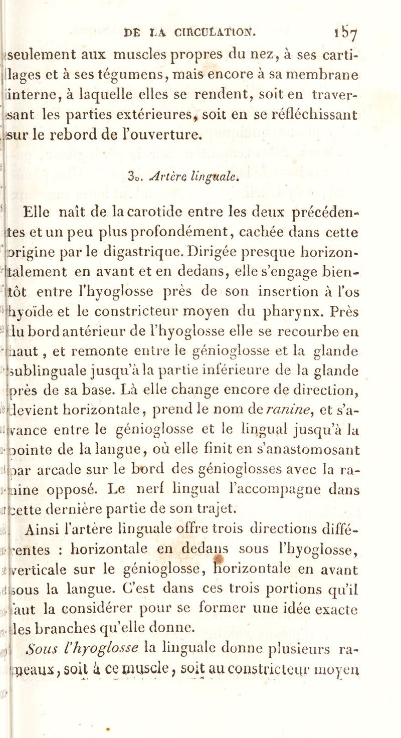 ^seulement aux muscles propres du nez, à ses carti- jilages et à ses tégumens, mais encore à sa membrane iinterne, à laquelle elles se rendent, soit en traver- rsant les parties extérieures, soit en se réfléchissant ,lsur le rebord de 1 ouverture. !! 3o. Artèra linguale» ( Elle naît de la carotide entre les deux précéder!- ites et un peu plus profondément, cachée dans cette 'origine parle digastrique.Dirigée presque horizon- dtalement en axant et en dedans, elle s’engage bien- tôt entre l’hyoglosse près de son insertion à l’os ^^ibyoïde et le constricteur moyen du pharynx. Près ^^Hu bord antérieur de l’hyoglosse elle se recourbe en qhaut, et remonte entre le génioglosse et la glande ■imblinguale jusqu’à la partie inférieure de la glande ‘près de sa base. Là elle change encore de direction, '^devient horizontale, prend le nom àeranine^ et s’a- i^vance entre le génioglosse et le lingual jusqu’à la tt-nointe de la langue, où elle finit en s’anastomosant ntjpar arcade sur le bord des génioglosses avec la ra- il*mine opposé. Le nerf lingual l’accompagne dans iurbette dernière partie de son trajet. Ainsi l’artère linguale offre trois directions diffé- ;ii*fientes : horizontale en dedans sous l’hyoglosse, je|/erticale sur le génioglosse, horizontale en avant etUous la langue. C’est dans ces trois portions qu’il ]]fii aut la considérer pour se former une idée exacte fa-jles branches quelle donne. Sous rhyoglosse la linguale donne plusieurs ra- Vipeaux, soit à ce umscle; soit auconstnctcur moyeu