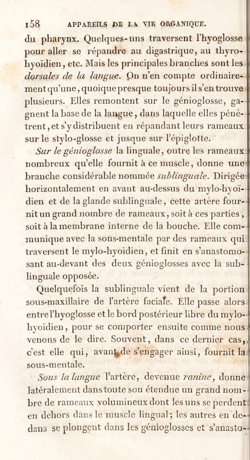 du pharynx. Quelques-uns traversent l’hyoglosse pour aller se répandre au digastrique, au thyro- hyoïdien, etc. Mais les principales branches sont les dorsales de la langue, Qn n’en compte ordinaire- ment qu’une, quoique presque toujours il s’en trouve plusieurs. Elles remontent sur le génioglosse, ga- gnent la base de la langue, dans laquelle elles pénè- trent, et s’y distribuent en répandant leurs rameaux sur le stylo-glosse et jusque sur l’épiglotte. Sur le génioglo s se la linguale, outre les rameaux nombreux quelle fournit à ce muscle, donne une branche considérable nommée sublinguale. Dirigée horizontalement en avant au-dessus du mylo-hyoï- dien et de la glande sublinguale, cette artère four- nit un grand nombre de rameaux, soit à ces parties , soit à la membrane interne de la bouche. Elle com- munique avec la sous-mentale par des rameaux qui traversent le mylo-hyoïdien, et finit en s’anastomo- sant au-devant des deux génioglosses avec la sub- linguale opposée. Quelquefois la sublinguale vient de la portion sous-maxillaire de l’artère faciaîe. Elle passe alors entre l’hyoglosse et le bord postérieur libre du mylo-- hyoïdien, pour se comporter ensuite comme nous venons de le dire. Souvent, dans ce dernier cas,, c’est elle qui, avanade s’engager ainsi, fournit la sous-mentale. Sous la langue l’artère, devenue ranine, donne latéralement dans toute son étendue un grand nom- bre de rameaux volumineux dont les uns se perdent: en dehors dans le muscle lingual; les autres en de-’ dans se plongent dans les génioglosses et s’anasto--!