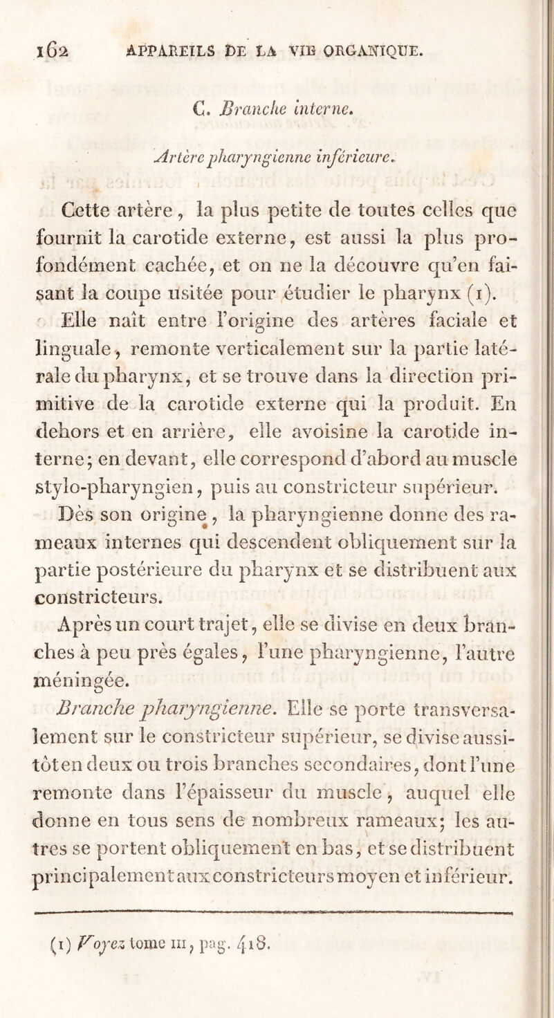 C. Branche Interne» Artère pharyngienne inférieure» I Cette artère , la plus petite de toutes celles que fournit la carotide externe, est aussi la plus pro- fondément cachée, et on ne la découvre qu’en fai- sant la coupe usitée pour étudier le pharynx (i). Elle naît entre l’origine des artères faciale et linguale , remonte verticalement sur la partie laté- rale du pharynx, et se trouve dans la direction pri- mitive de la carotide externe qui la produit. En dehors et en arrière, elle avoisine la carotide in- terne; en devant, elle correspond d’abord au muscle stylo-pharyngien, puis au constricteur supérieur. Dès son origine , la pharyngienne donne des ra- meaux internes qui descendent obliquement sur la partie postérieure du pharynx et se distribuent aux constricteurs. Après un court trajet, elle se divise en deux bran- ches à peu près égales, î’une pharyngienne, l’autre méningée. Branche pharyngienne. Elle se porte transversa- lement sur le constricteur supérieur, se divise aussi- tôten deux ou trois branches secondaires, dont l’une remonte dans l’épaisseur du muscle, auquel elle donne en tous sens de nombreux rameaux; les au- tres se portent obliquement en bas, et se distribuent principalement aux constricteurs moyen et inférieur. {f)Voyez tome iii, pag. 4i8. I