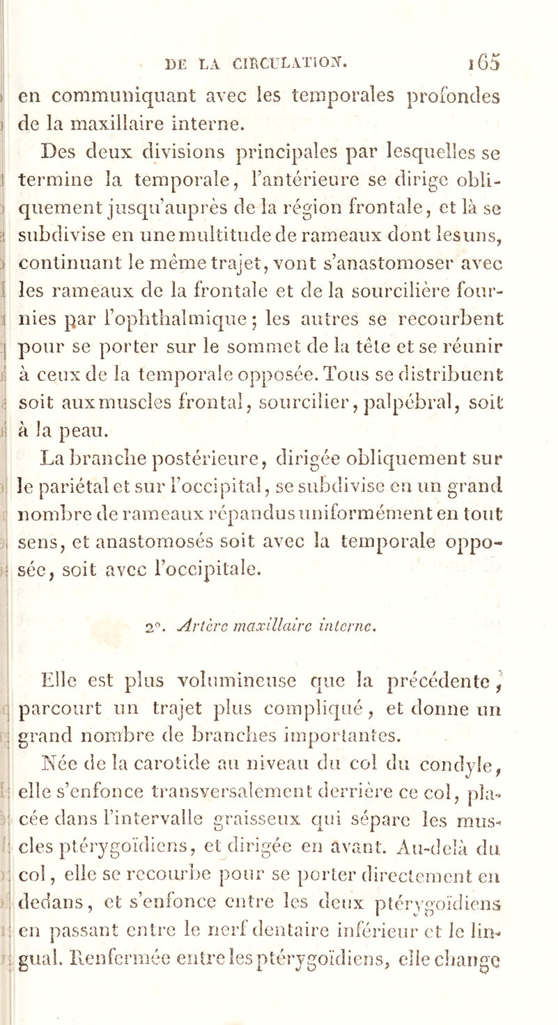 I I DE LA CmClLATiOI'r. î65 I en communiquant avec ies temporales profondes I de la maxillaire Interne. Des deux divisions principales par lesquelles se ! termine la temporale, Fantérieure se dirige obli- I quement jusqu’auprès de la région frontale, et là se ïi subdivise en une multitude de rameaux dont ies uns, i continuant le même trajet, vont s’anastomoser avec i les rameaux de la frontale et de la sourcilière four- 1 nies par i’ophtlialmique ; les autres se recourbent :| pour se porter sur le sommet de la tête et se réunir ij à ceux de la temporale opposée. Tous se distribuent ,! soit aux muscles frontal, sourcilier, palpébral, soit jj à la peau. I La branche postérieure, dirigée obliquement sur i le pariétal et sur l’occipital, se subdivise en un grand ij nombre de rameaux répandus uniformément en tout j. sens, et anastomosés soit avec la temporale oppo- à séc, soit avec l’occipitale. ! 2®. Artère maxillaire interne. i Elle est plus volumineuse que la précédente , parcourt un trajet plus compliqué, et donne un grand nombre de branches importantes. Née de la carotide au niveau du col du condyle, elle s’enfonce transversalement derrière ce col, pla- cée dans i’intervalie graisseux qui sépare les mus-^ des ptérygoïdlens, et dirigée en avant. Au-delà du col, elle se recourbe pour se porter directement eu dedans, et s’enfonce entre les detix ptéryaoïdiens en passant entre le nerf dentaire inférieur et le lim gual. llenfcrmée entre les ptérygoïdiens, eliecliange