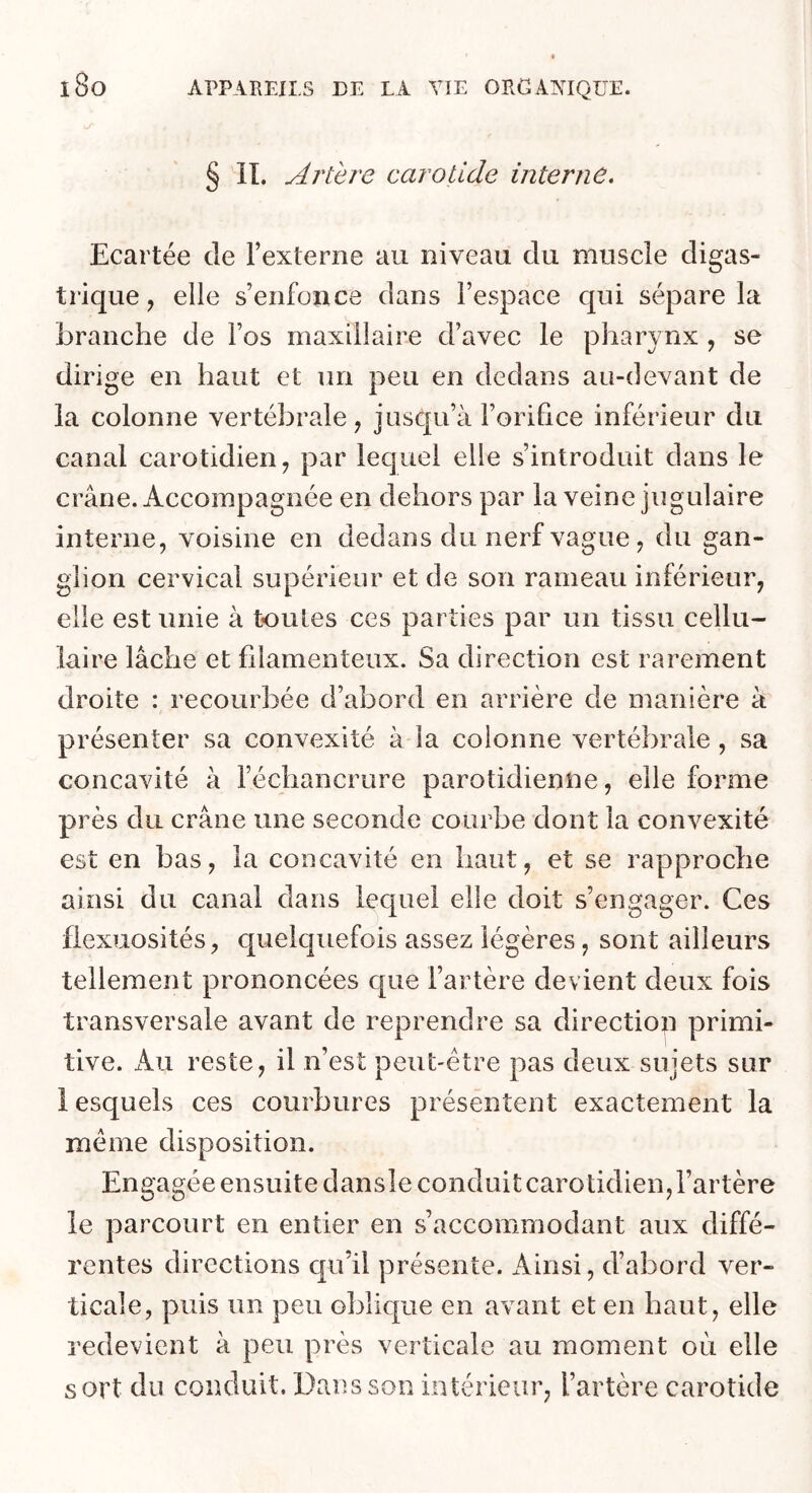 § IL Artere carotide interne. Ecartée de l’externe au niveau du muscle digas- trique, elle s’enfonce dans l’espace qui sépare la branche de l’os maxillaire d’avec le pharynx , se dirige en haut et un peu en dedans au-devant de la colonne vertébrale, jusqu’à l’oriEce inférieur du canal carotidien, par lequel elle s’introduit dans le crâne. Accompagnée en dehors par la veine jugulaire interne, voisine en dedans du nerf vague , du gan- glion cervical supérieur et de son rameau inférieur, elle est unie à tou les ces parties par un tissu cellu- laire lâche et filamenteux. Sa direction est rarement droite : recourbée d’abord en arrière de manière à présenter sa convexité à la colonne vertébrale, sa concavité à l’échancrure parotidienne, elle forme près du crâne une seconde courbe dont la convexité est en bas, la concavité en haut, et se rapproche ainsi du canal dans lequel elle doit s’engager. Ces flexuosités, cpieiquefois assez légères, sont ailleurs tellement prononcées c[ue l’artère devient deux fois transversale avant de reprendre sa direction primi- tive. Au reste, il n’est peut-être pas deux sujets sur 1 esquels ces courbures présentent exactement la même disposition. Engagée ensuite dansie conduit carotidien, l’artère le parcourt en entier en s’accommodant aux diffé- rentes directions qu’il présente. Ainsi, d’abord ver- ticale, puis un peu oblique en avant et en haut, elle redevient à peu près verticale au moment où elle sort du conduit. Dans son intérieur, l’artère carotide