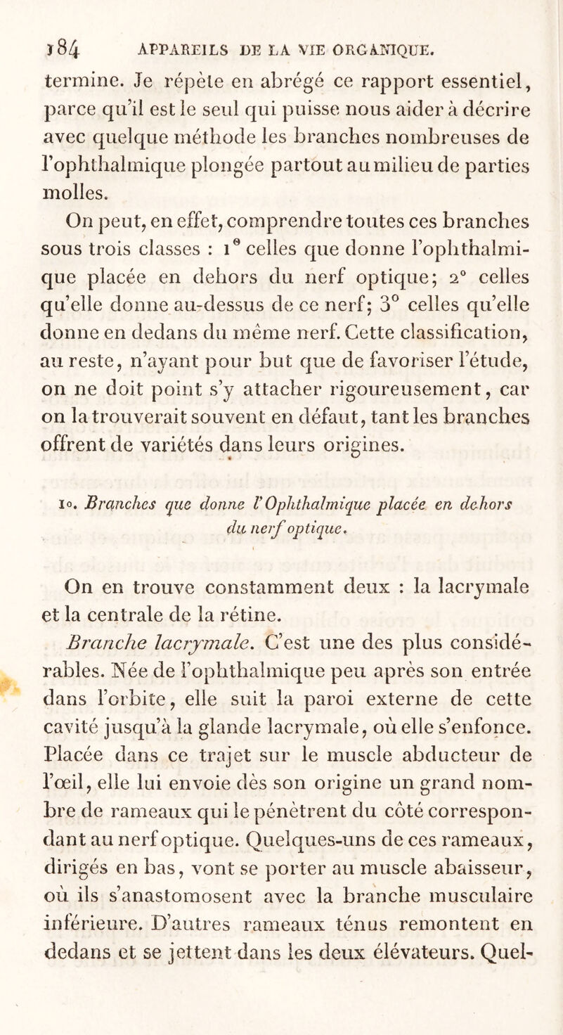 termine. Je répète en abrégé ce rapport essentiel, parce qu’il est le seul qui puisse nous aider à décrire avec quelque méthode les branches nombreuses de l’ophthalmique plongée partout au milieu de parties molles. On peut, en effet, comprendre toutes ces branches sous trois classes : i® celles cpie donne Fophthalmi- que placée en dehors du nerf optique; 2® celles qu elle donne au-dessus de ce nerf; 3® celles qu’elle donne en dedans du meme nerf. Cette classification, au reste, n’ayant pour but que de favoriser l’étude, on ne doit point s’y attacher rigoureusement, car on la trouverait souvent en défaut, tant les branches offrent de variétés dans leurs origines. lo. Branches que donne V Ophthalmique placée en dehors du nerf optique, I On en trouve constamment deux : la lacrymale 4r' et la centrale de la rétine. Branche lacrymale. C’est une des plus considé- rables. Née de l’ophthalmique peu après son entrée dans l’orbite, elle suit la paroi externe de cette cavité jusqu’à la glande lacrymale, où elle s’enfonce. Placée dans ce trajet sur le muscle abducteur de l’œil, elle lui envoie dès son origine un grand nom- bre de rameaux qui le pénètrent du côté correspon- dant au nerf optique. Quelques-uns de ces rameaux, dirigés en bas, vont se porter au muscle abaisseur, où ils s’anastomosent avec la branche musculaire inférieure. D’autres rameaux ténus remontent en dedans et se jettent dans les deux élévateurs. Quel-