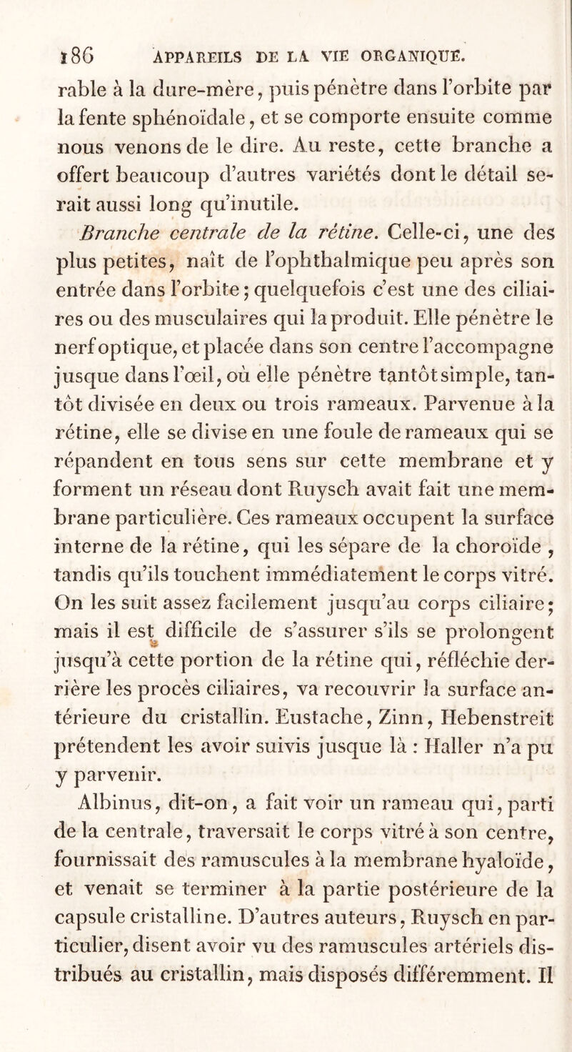 rable à la dure-mère ^ puis pénètre dans l’orbite par la fente sphénoïdale, et se comporte ensuite comme nous venons de le dire. Au reste, cette branche a offert beaucoup d’autres variétés dont le détail se- rait aussi long qu’inutile. Branche centrale de la rétine. Celle-ci, une des plus petites, naît de l’ophthalmique peu après son entrée dans l’orbite ; quelquefois c’est une des ciliai- res ou des musculaires qui la produit. Elle pénètre le nerf optique, et placée dans son centre l’accompagne jusque dansFoeil, où elle pénètre tantôtsimple, tan- tôt divisée en deux ou trois rameaux. Parvenue à la rétine, elle se divise en une foule de rameaux qui se répandent en tous sens sur cette membrane et y forment un réseau dont Ruysch avait fait une mem- brane particulière. Ces rameaux occupent la surface interne de la rétine, qui les sépare de la choroïde , tandis qu’ils touchent immédiatement le corps vitré. On les suit assez facilement jusqu’au corps ciliaire; mais il es^ difficile de s’assurer s’ils se prolongent jusqu’à cette portion de la rétine qui, réfléchie der- rière les procès ciliaires, va recouvrir la surface an- térieure du cristallin. Eustache, Zinn, Hebenstreit prétendent les avoir suivis jusque là : Haller n’a pu y parvenir. Albinus, dit-on, a fait voir un rameau qui, parti de la centrale, traversait le corps vitré à son centre, fournissait dés ramuscules à la membrane hyaloïde, et venait se terminer à la partie postérieure de la capsule cristalline. D’autres auteurs, Ruysch en par- ticulier, disent avoir vu des ramuscules artériels dis- tribués au cristallin, mais disposés différemment. Il