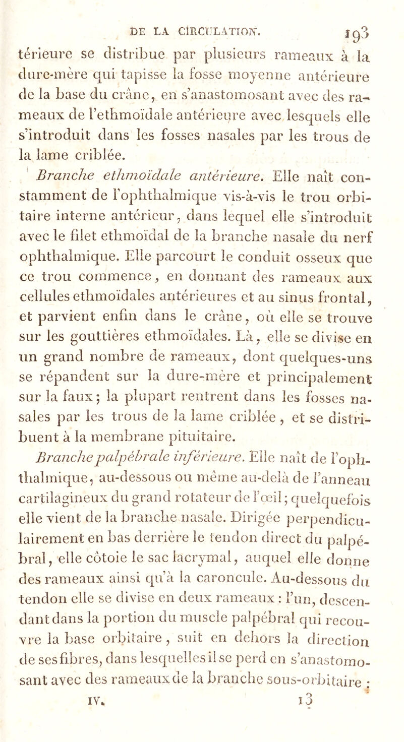 BE LA CmCULATîOIS'. Jg3 térieure se distribue par plusieurs rameaux à la dure-mère qui tapisse la fosse rnoyeuiie antérieure de la base du crâne, en s’anastomosant avec des ra- meaux de l’ethmoïdale antérieure avec lesquels elle s’introduit dans les fosses nasales par les trous de la lame criblée. ' Branche ethnioïdale antérieure. Elle naît con- stamment de l’ophtlialmique vis-à-vis le trou orbi- taire interne antérieur, dans lequel elle s’introduit avec le filet etiimoïdal de la branche nasale du nerf ophthalmique. Elle parcourt le conduit osseux que ce trou commence, en donnant des rameaux aux cellulesethmoïdales antérieures et au sinus frontal, et parvient enfin dans le crâne, où elle se trouve sur les gouttières ethmoïdales. Là, elle se divise en un grand nombre de rameaux, dont quelques-uns se répandent sur la dure-mère et principalement sur la faux ; la plupart rentrent dans les fosses na- sales par les trous de la lame criblée , et se distri- buent à la meiTibrane pituitaire. Branche palpébrale inférieure. Elle naît de Fopîi- îhalmique, au-dessous ou meme au-delà de Fanneau cartilagineux du grand rotateur de l’œil ; quelquefois elle vient de la branche nasale. Dirigée perpendicu- lairement en bas derrière le tendon direct du palpé- bral, elle côtoie le sac lacrymal, auquel elle donne des rameaux ainsi qu’à la caroncule. Au-dessous du tendon elle se divise en deux rameaux : Fun, descen- dantdans la portion du muscle palpébral qui recou- vre la base orbitaire, suit en dehors la direction de ses fibres, dans lesquelles il se perd en s’anastomo- sant avec des rameaux de la branche sous-orbitaire ; IV*