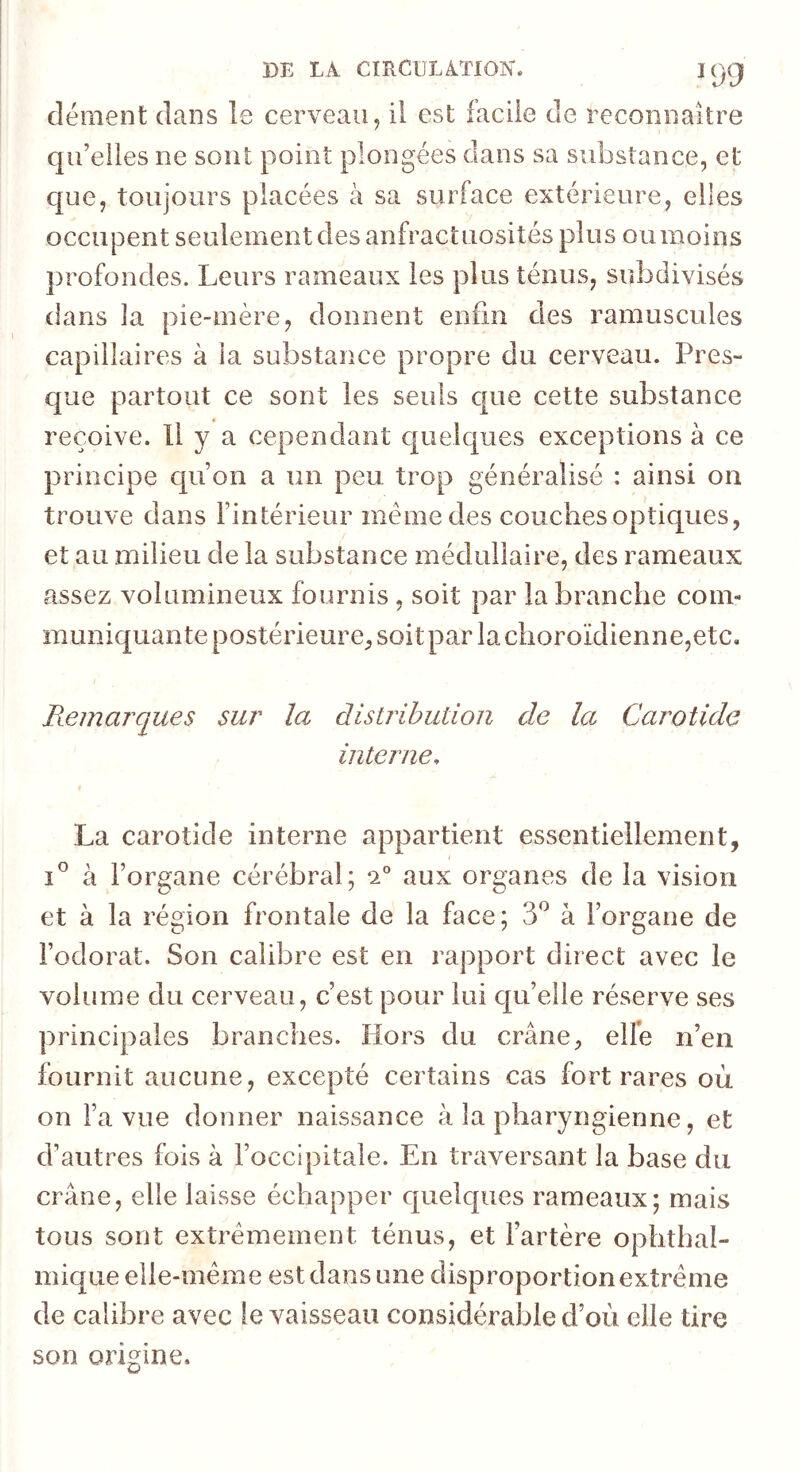 DE LA CIRCULATION. lyg clément dans le cerveau, ii est facile de reconnaître qu’elles ne sont point plongées dans sa substance, et cjue, toujours placées à sa surface extérieure, elles occupent seulement des anfractuosités plus ou moins profondes. Leurs rameaux les plus ténus, subdivisés dans la pie-mère, donnent enfin des ramuscules capillaires à la substance propre du cerveau. Pres- que partout ce sont les seuls c|ue cette substance reçoive. U y a cependant c|uelc[ues exceptions à ce principe cpion a un peu trop généralisé : ainsi on trouve dans l’intérieur même des couches optiques, et au milieu de la substance médullaire, des rameaux assez volumineux fournis , soit par la branche com- muniquante postérieure, soit par la choroïdienne,etc. Remarques sur la distribution de la Carotide interne. La carotide interne appartient essentiellement, 1° à l’organe cérébral; *2® aux organes de la vision et à la région frontale de la face; 3^^ à l’organe de l’odorat. Son calibre est en rapport direct avec le volume du cerveau, c’est pour lui qu’elle réserve ses principales branches. Hors du crâne, elfe n’en fournit aucune, excepté certains cas fort rares où on l’a vue donner naissance à la pharyngienne, et d’autres fois à l’occipitale. En traversant la base du crâne, elle laisse échapper quelques rameaux; mais tous sont extrêmement ténus, et l’artère ophthal- mique elle-même est dans une disproportion extrême de calibre avec le vaisseau considérable d’où elle tire son origine.