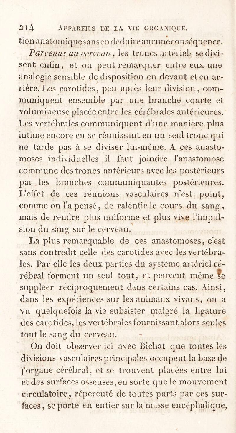 tion anatomiquesans en dikliiire aucune conséquence. Parvenus au cerveau ^ les troncs artériels se divi- sent enfin, et on peut remarquer entre eux une analogie sensible de disposition en,devant et en ar- rière. Les carotides J peu après leur division, com- muniquent ensemble par une branche courte et volumineuse placée entre les cérébrales antérieures. Les vertébrales communiquent d’une manière plus intime encore en se réunissant en un seul tronc qui ne tarde pas à se diviser lui-méme. A ces anasto- moses individuelles il faut joindre l’anastomose commune des troncs antérieurs avec les postérieurs par les branches communiquantes postérieures. L’effet de ces réunions vasculaires n’est point, comme on l’a pensé, de ralentir le cours du sang , mais de rendre plus uniforme et plus vive l’impul- sion du sang sur le cerveau. La plus remarquable de ces anastomoses, c’est sans contredit celle des carotides avec les vertébra- les. Par elle les deux parties du système artériel cé- rébral forment un seul tout, et peuvent meme te suppléer réciproquement dans certains cas. Ainsi, dans les expériences sur les animaux vivans, on a vu quelquefois la vie subsister malgré la ligature des carotides, les vertébrales fournissant alors seules tout le sang du cerveau. On doit observer ici avec Bichat que toutes les divisions vasculaires principales occupent la base de j’organe cérébral, et se trouvent placées entre lui et des surfaces osseuses,en sorte que le mouvement circulatoire, répercuté de toutes parts par ces sur- faces, se porte en entier sur la masse encéphalique,