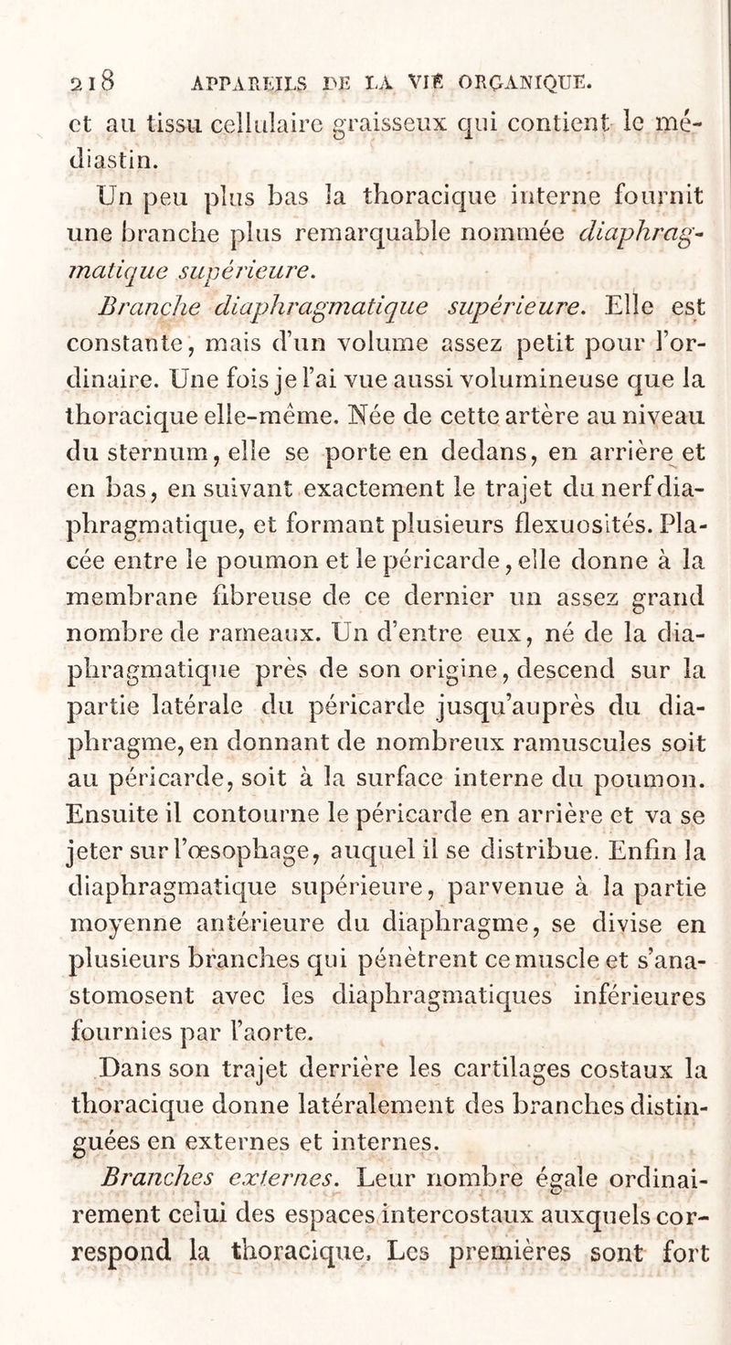 et au tissu cellulaire graisseux qui contient le mé- cliastin. Un peu plus bas la thoracique interne fournit une branche plus remarquable nommée diaphrag- matique supérieure. Branche diaphragmatique supérieure. Elle est constante, mais d’un volume assez petit pour l’or- dinaire. Une fois je l’ai vue aussi volumineuse que la thoracique elle-même. Née de cette artère au niveau du sternum, elle se porte en dedans, en arrière et en bas, en suivant exactement le trajet du nerf dia- phragmatique, et formant plusieurs flexuosités. Pla- cée entre le poumon et le péricarde, elle donne à la membrane flbreuse de ce dernier un assez grand nombre de rameaux. Un d’entre eux, né de la dia- phragmatique près de son origine, descend sur la partie latérale du péricarde jusqu’auprès du dia- phragme, en donnant de nombreux ramuscules soit au péricarde, soit à la surface interne du poumon. Ensuite il contourne le péricarde en arrière et va se jeter sur l’oesophage, auquel il se distribue. Enfin la diaphragmatique supérieure, parvenue à la partie moyenne antérieure du diaphragme, se divise en plusieurs branches qui pénètrent ce muscle et s’ana- stomosent avec les diaphragmatiques inférieures fournies par l’aorte. Dans son trajet derrière les cartilages costaux la thoracique donne latéralement des branches distin- guées en externes et internes. Branches externes. Leur nombre éajale ordinai- rement celui des espaces intercostaux auxquels cor- respond la thoracique. Les premières sont fort