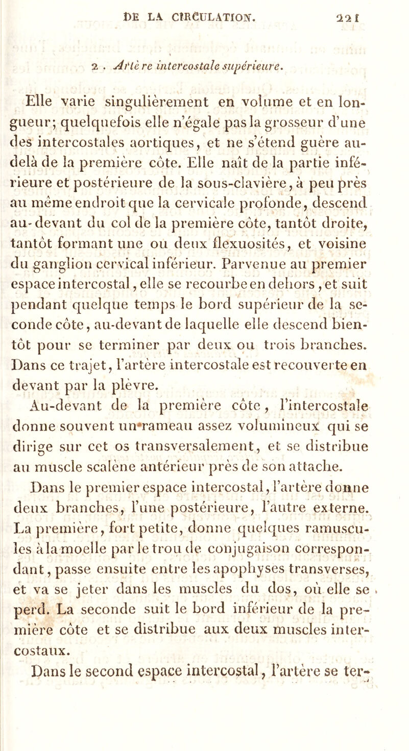 2 . AtCerc intercostale supériewe. Elle varie singulièrement en volume et en lon- gueur; quelquefois elle n égale pas la grosseur d’une des intercostales aortiques, et ne s’étend guère au- delà de la première côte. Elle naît de la partie infé- rieure et postérieure de la sous-clavière, à peu près au meme endroit que la cervicale profonde, descend au-devant du col de la première côte, tantôt droite, tantôt formant une ou deux flexuosités, et voisine du ganglion cervical inférieur. Parvenue au premier espace intercostal, elle se recourbe en dehors ,et suit pendant quelque temps le bord supérieur de la se- conde côte, au-devant de laquelle elle descend bien- tôt pour se terminer par deux ou trois branches. Dans ce trajet, l’artère intercostale est recouver te en devant par la plèvre. Au-devant de la première côte, l’intercostale donne souvent un*rameau assez volumineux qui se dirige sur cet os transversalement, et se distribue au muscle scalène antérieur près de son attache. Dans le premier espace intercostal, l’artère donne deux branches, l’une postérieure, l’autre externe. La première, fort petite, donne quelques ramuscu- îes àla moelle par le trou de conjugaison correspon- dant, passe ensuite entre les apophyses transverses, et va se jeter dans les muscles du dos, où elle se . perd. La seconde suit le bord inférieur de la pre- mière côte et se distribue aux deux muscles inter- costaux. Dans le second espace intercostal, l’artère se ter*