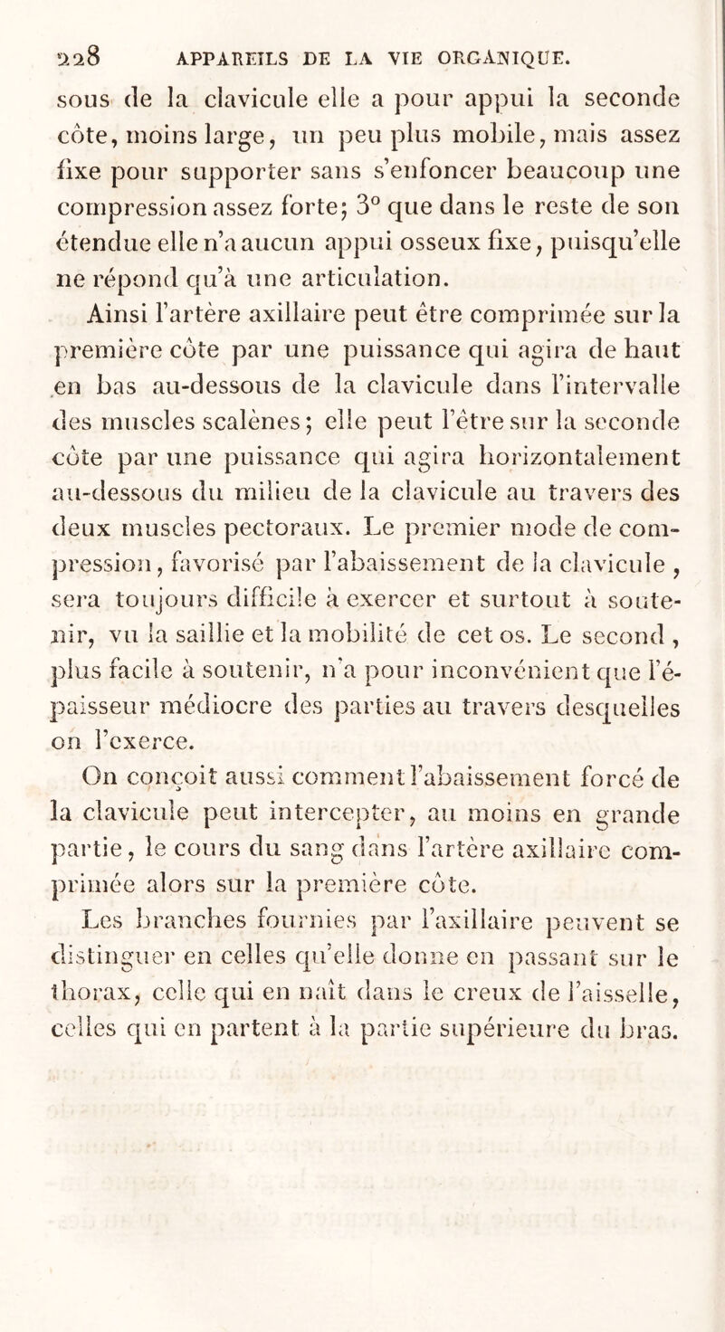 SOUS (le la clavicule elle a pour appui la seconde côte, moins large, un peu plus mobile, mais assez fixe pour supporter sans s’enfoncer beaucoup une compression assez forte; 3® que dans le reste de son étendue elle n’a aucun appui osseux fixe, puisqu’elle ne répond cpi’à une articulation. Ainsi l’artère axillaire peut être comprimée sur la première côte par une puissance qui agira de haut en bas au-dessous de la clavicule dans l’intervalle des muscles scalènes; elle peut l’être sur la seconde côte par une puissance qui agira horizontalement au-dessous du milieu de la clavicule au travers des deux muscles pectoraux. Le premier mode de com- pression, favorisé par l’abaissement de la clavicule , sera toujours difficile à exercer et surtout à soute- nir, vu la saillie et la mobilité de cet os. Le second , plus facile à soutenir, n’a pour inconvénient que l’é- paisseur médiocre des parties au travers desquelles on l’exerce. On com^oit aussi comment l’abaissement forcé de la clavicule peut intercepter, au moins en grande partie, le cours du sang dans l’artère axillaire com- primée alors sur la première côte. Les branches fournies par l’axiilaire peuvent se distingue!’ en celles quelle donne en passant sur le thorax, celle qui en naît dans le creux de l’aisselle, celles qui en partent à la partie supérieure du bras.