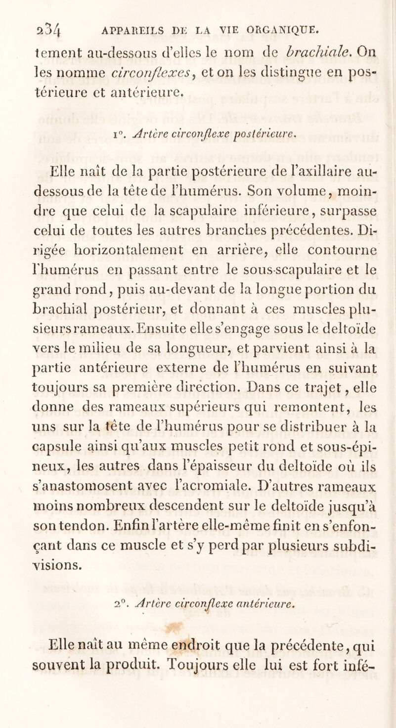 tement au-dessous d’elles le nom de brachiale. On les nomme circonflexeset on les distingue en pos- térieure et antérieure. 1°. Artère circonflexe postérieure. Elle naît de la partie postérieure de Faxillaire au- dessous de la tête de Fimmérus. Son volume, moin- dre que celui de la scapulaire inférieure, surpasse celui de toutes les autres branches précédentes. Di- rigée horizontalement en arrière, elle contourne Fhumérus en passant entre le sous scapulaire et le grand rond, puis au-devant de la longue portion du brachial postérieur, et donnant à ces muscles plu- sieurs rameaux. Ensuite elle s’engage sous le deltoïde vers le milieu de sa longueur, et parvient ainsi à la partie antérieure externe de Fhumérus en suivant toujours sa première direction. Dans ce trajet, elle donne des rameaux supérieurs qui remontent, les uns sur la tête de Fhumérus pour se distribuer à la capsule ainsi qu’aux muscles petit rond et sous-épi- neux, les autres dans l’épaisseur du deltoïde où ils s’anastomosent avec l’acromiale. D’autres rameaux moins nombreux descendent sur le deltoïde jusqu’à son tendon. Enfin Fartère elle-même finit en s’enfon- çant dans ce muscle et s’y perd par plusieurs subdi- visions. 2*^. Artère circonflexe antérieure. Elle naît au même endroit que la précédente, qui souvent la produit. Toujours elle lui est fort infé-