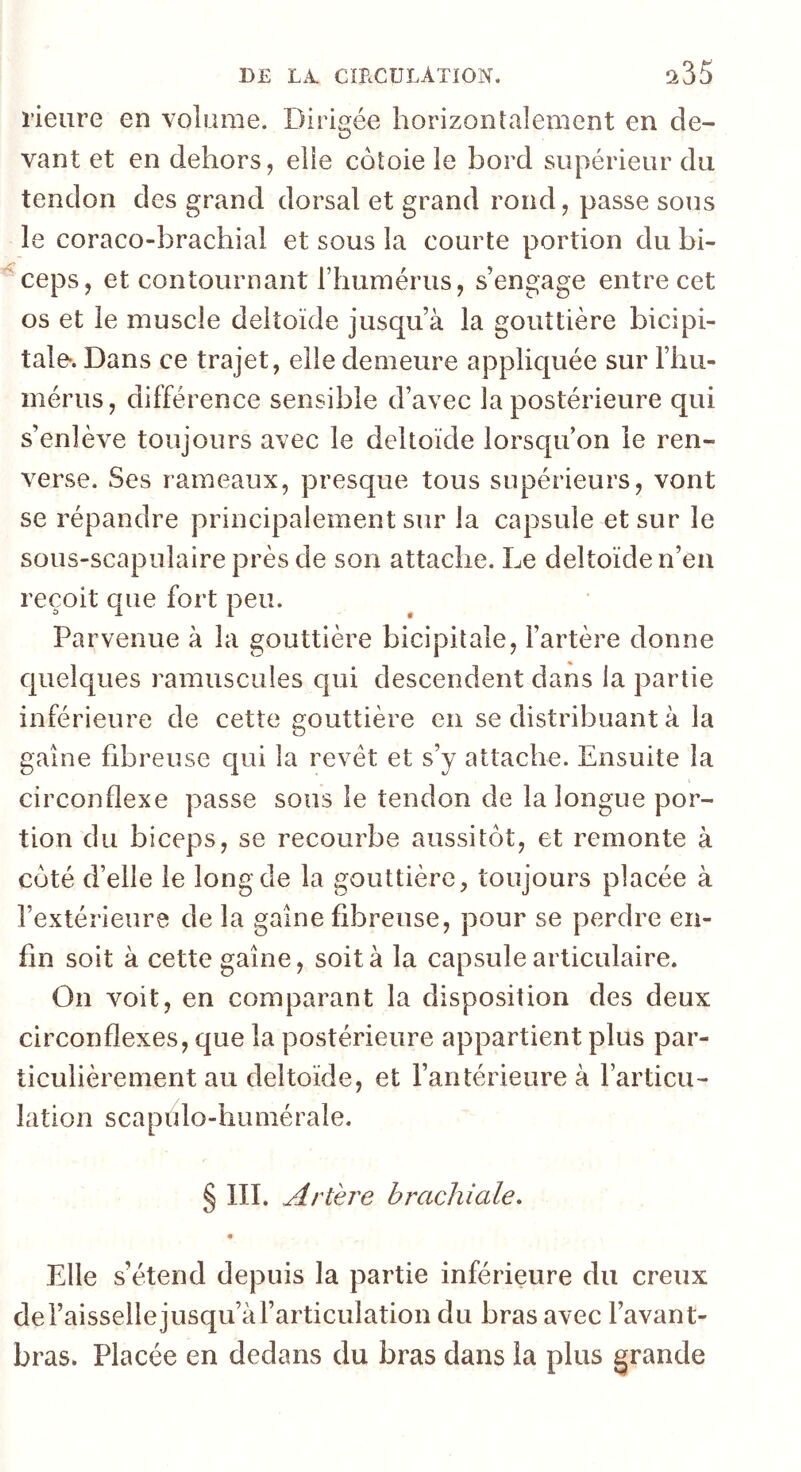 rieure en volume. Dirigée horizontalement en de- vant et en dehors, elle côtoie le bord supérieur du tendon des grand dorsal et grand rond, passe sous le coraco-brachial et sous la courte portion du bi- ^ceps, et contournant riiumérus, s’engage entre cet os et le muscle deltoïde jusqu’à la gouttière bicipi- tale*. Dans ce trajet, elle demeure appliquée sur l’hu- mérus, différence sensible d’avec la postérieure qui s’enlève toujours avec le deltoïde lorsqu’on le ren- verse. Ses rameaux, presque tous supérieurs, vont se répandre principalement sur la capsule et sur le sous-scapulaire près de son attache. Le deltoïde n’en reçoit que fort peu. Parvenue à la gouttière bicipitale, l’artère donne quelques ramuscules qui descendent dans la partie inférieure de cette gouttière en se distribuant à la gaine fibreuse qui la revêt et s’y attache. Ensuite la circonflexe passe sous le tendon de la longue por- tion du biceps, se recourbe aussitôt, et remonte à côté d’elle le long de la gouttière, toujours placée à l’extérieure de la gaine fibreuse, pour se perdre en- fin soit à cette gaine, soit à la capsule articulaire. On voit, en comparant la disposition des deux circonflexes, que la postérieure appartient plus par- ticulièrement au deltoïde, et l’antérieure à l’articu- lation scapulo-humérale. § III. Artère brachiale. Elle s’étend depuis la partie inférieure du creux de l’aisselle jusqu’à l’articulation du bras avec l’avant- bras. Placée en dedans du bras dans la plus grande