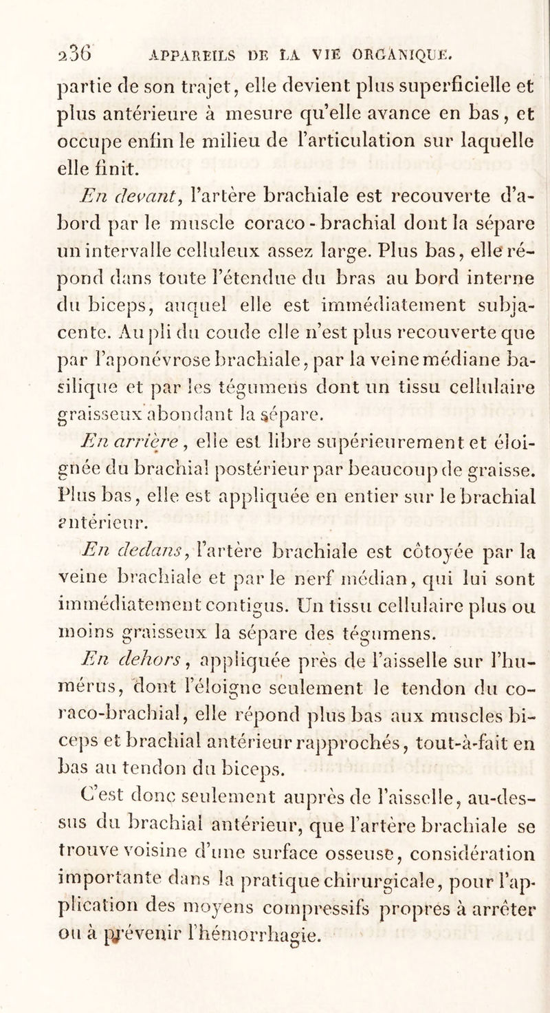 partie de son trajet, elle devient pins superficielle et plus antérieure à mesure cpi’elle avance en bas, et occupe enfin le milieu de l’articulation sur laquelle elle finit. En devant J l’artère brachiale est recouverte d’a- bord parle muscle coraco - brachial dont la sépare un intervalle celluleux assez large. Plus bas, elle ré- pond dans toute l’étendue du bras au bord interne du biceps, auquel elle est immédiatement subja- cente. Au pii du coude elle n’est plus recouverte que par l’aponévrose brachiale, par la veine médiane ba- silique et par les tégumens dont un tissu cellulaire graisseux abondant la sépare. En arriéré ^ elle est libre supérieurement et éloi- gnée du brachial postérieur par beaucoup de graisse. Plus bas, elle est appliquée en entier sur le brachial antérieur. En dedans^ l’artère brachiale est côtoyée par la veine brachiale et parle nerf médian, cpii lui sont immédiateinent contigus. Un tissu cellulaire plus ou moins graisseux la sépare des tégumens. En dehors ^ appliquée près de l’aisselle sur l’hu- mérus, dont l’éloigne seulement le tendon du co- raco-brachial, elle répond plus bas aux muscles bi- ceps et brachial antérieur ra])prochés, tout-à-fait en bas au tendon du biceps. C est donc seulement auprès de l’aisselle, au-des- sus du brachial antérieur, que l’artère brachiale se trouve voisine d’une surface osseuse, considération importante dans la pratique chirurgicale, pour l’ap- plication des moyens compressifs propres à arrêter ou à pj’évenir l’hémorrhagie.