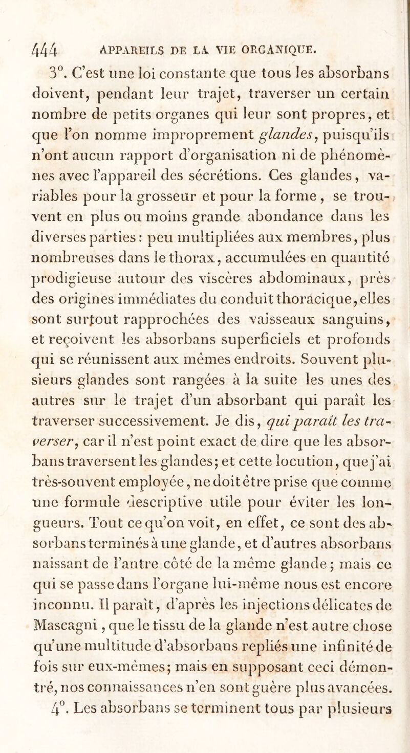 3®. c’est une loi constante que tous les absorbans doivent, pendant leur trajet, traverser un certain nombre de petits organes qui leur sont propres, et que l’on nomme improprement glandes^ puisqu’ils n’ont aucun rapport d’organisation ni de phénomè- nes avec l’appareil des sécrétions. Ces glandes, va- riables pour la grosseur et pour la forme , se trou- vent en plus ou moins grande abondance dans les diverses parties : peu multipliées aux membres, plus nombreuses dans le thorax, accumulées en quantité prodigieuse autour des viscères abdominaux, près des origines immédiates du conduit thoracique, elles sont surfout rapprochées des vaisseaux sanguins, et reçoivent les absorbans superficiels et profonds qui se réunissent aux memes endroits. Souvent plu- sieurs glandes sont rane^ées à la suite les unes des autres sur le trajet d’un absorbant qui paraît les traverser successivement. Je dis, qui parait les tra^ verser^ car il n’est point exact de dire que les absor- bans traversent les glandes; et cette locution, que j’ai très-souvent employée, ne doit être prise cpie comme une formule descriptive utile pour éviter les lon^ gueurs. Tout ce qu’on voit, en effet, ce sont des ab^ sorbans terminés à une glande, et d’autres absorbans naissant de l’autre côté de la même glande ; mais ce qui se passe dans l’organe lui-même nous est encore inconnu. Il paraît, d’après les injections délicates de Mascagni, que le tissu de la glande n’est autre chose qu’une multitude d’absorbans repliés une infinité de fois sur eux-mêmes; mais en supposant ceci démon- tré, nos connaissances n’en sont guère plus avancées. L\ , Les absorbans se terminent tous par plusieurs