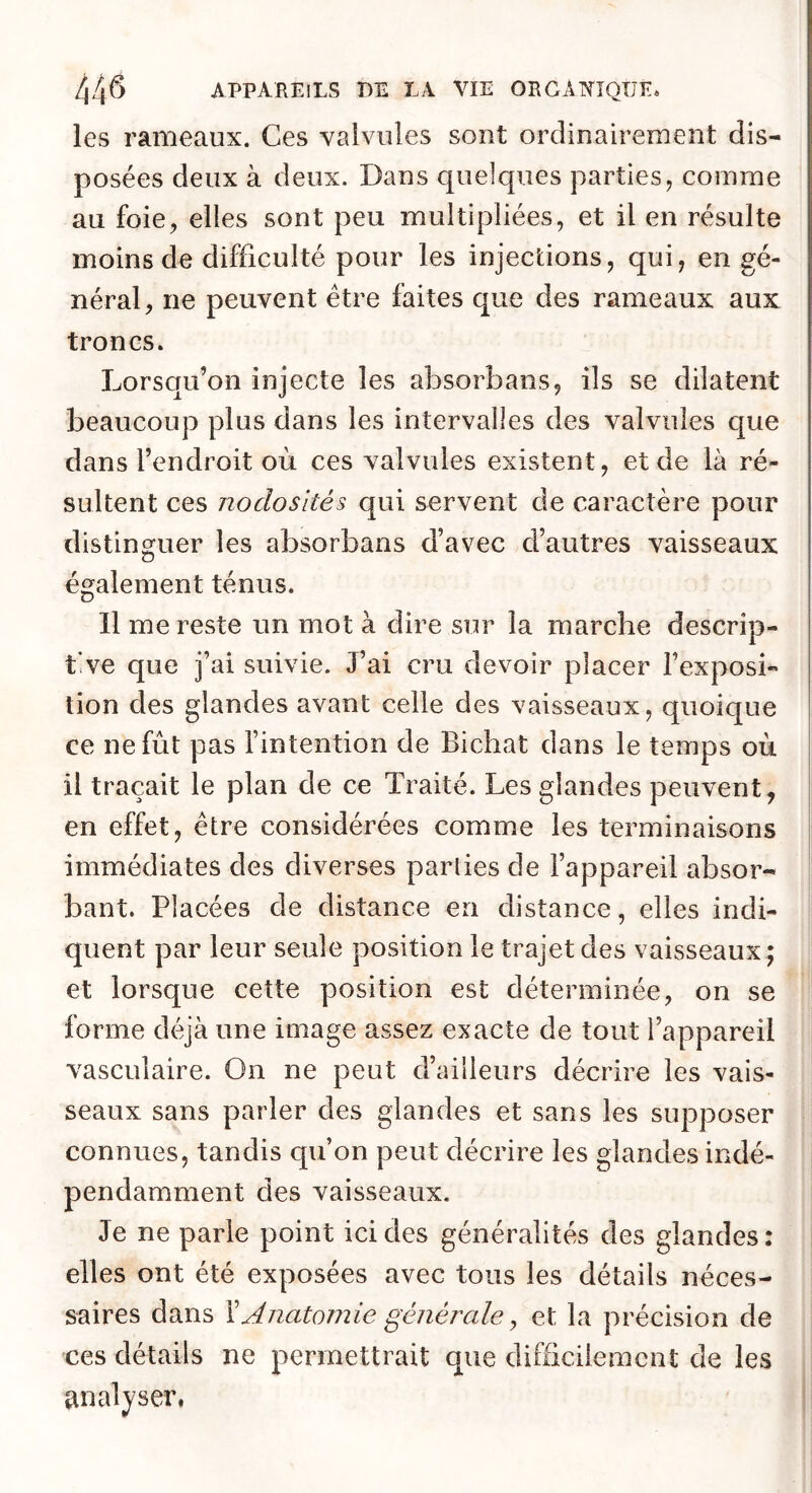 les rameaux. Ces valvules sont ordinairement dis- posées deux à deux. Dans quelques parties, comme au foie, elles sont peu multipliées, et il en résulte moins de difficulté pour les injections, qui, en gé- néral, ne peuvent être faites que des rameaux aux troncs. Lorsqu’on injecte les absorbans, ils se dilatent beaucoup plus dans les intervalles des valvules que dans l’endroit où ces valvules existent, et de là ré- sultent ces nodosités qui servent de caractère pour distinguer les absorbans d’avec d’autres vaisseaux également ténus. Il me reste un mot à dire sur la marche descrip- tive que j’ai suivie. J’ai cru devoir placer l’exposi- tion des glandes avant celle des vaisseaux, quoique ce ne fut pas l’intention de Bichat dans le temps où | il traçait le plan de ce Traité. Les glandes peuvent, | en effet, être considérées comme les terminaisons i immédiates des diverses parties de l’appareil absor- bant. Placées de distance en distance, elles indi- quent par leur seule position le trajet des vaisseaux; et lorsque cette position est déterminée, on se forme déjà une image assez exacte de tout l’appareil vasculaire. On ne peut d’ailleurs décrire les vais- seaux sans parler des glandes et sans les supposer connues, tandis qu’on peut décrire les glandes indé- pendamment des vaisseaux. Je ne parle point ici des généralités des glandes: elles ont été exposées avec tous les détails néces- saires dans \Anatomie générale J et la précision de ces détails ne permettrait que difficilement de les analyser,