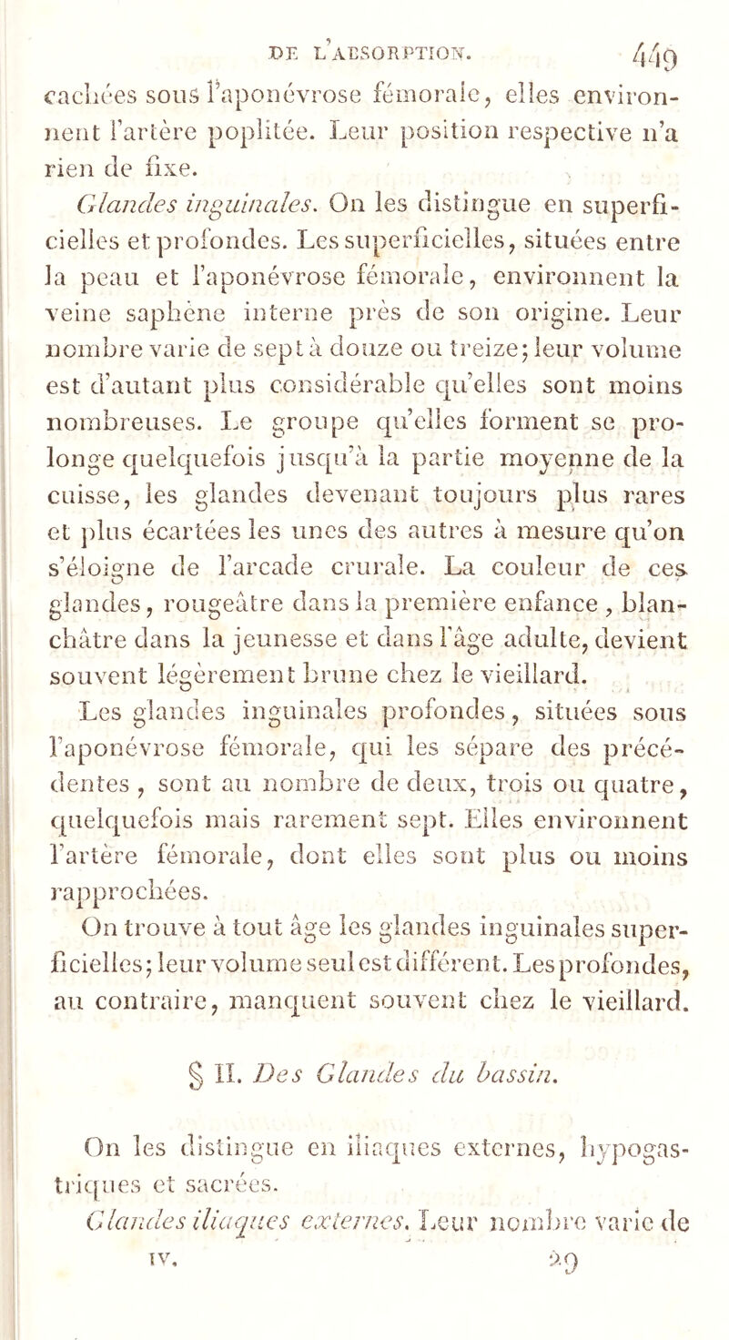 DE L AESOR PTÎON. cacliées sour? Taponévrose fémorale, elles environ- iieiit fartère poplitée. Leur position respective n’a rien de fixe. Glandes inguinales. On les distingue en superfi- cielles et profondes. Les superficielles ^ situées entre la peau et l’aponévrose fémorale, environnent la veine saphène interne près de son origine. Leur nombre varie de sept à douze ou treize; leur volume est d’autant plus considérable qu’elles sont moins nombreuses. Le groupe qu’elles forment se pro- longe quelquefois jusqu’à la partie moyenne de la cuisse, les glandes devenant toujours plus rares et plus écartées les unes des autres à mesure qu’on s’éloigne de l’arcade crurale. La couleur de ces O glandes, rougeâtre dans la première enfance , blan^ châtre dans la jeunesse et dans Fâge adulte, devient souvent légèrement brune chez le vieillard. Les glandes inguinales profondes, situées sous l’aponévrose fémorale, qui les sépare des précé- dentes , sont au nombre de deux, trois ou quatre, quelquefois mais rarement sept. Elles environnent l’artère fémorale, dont elles sont plus ou moins rapprochées. On trouve à tout âge les glandes inguinales super- ficielles; leur volume seul est différent. Les profondes, au contraire, manquent souvent chez le vieillard. § II. Des Glandes du bassin. On les distingue en iliaques externes, liypogas- triques et sacrées. Glandes iliaques cxlerues. Leur nombre varie de