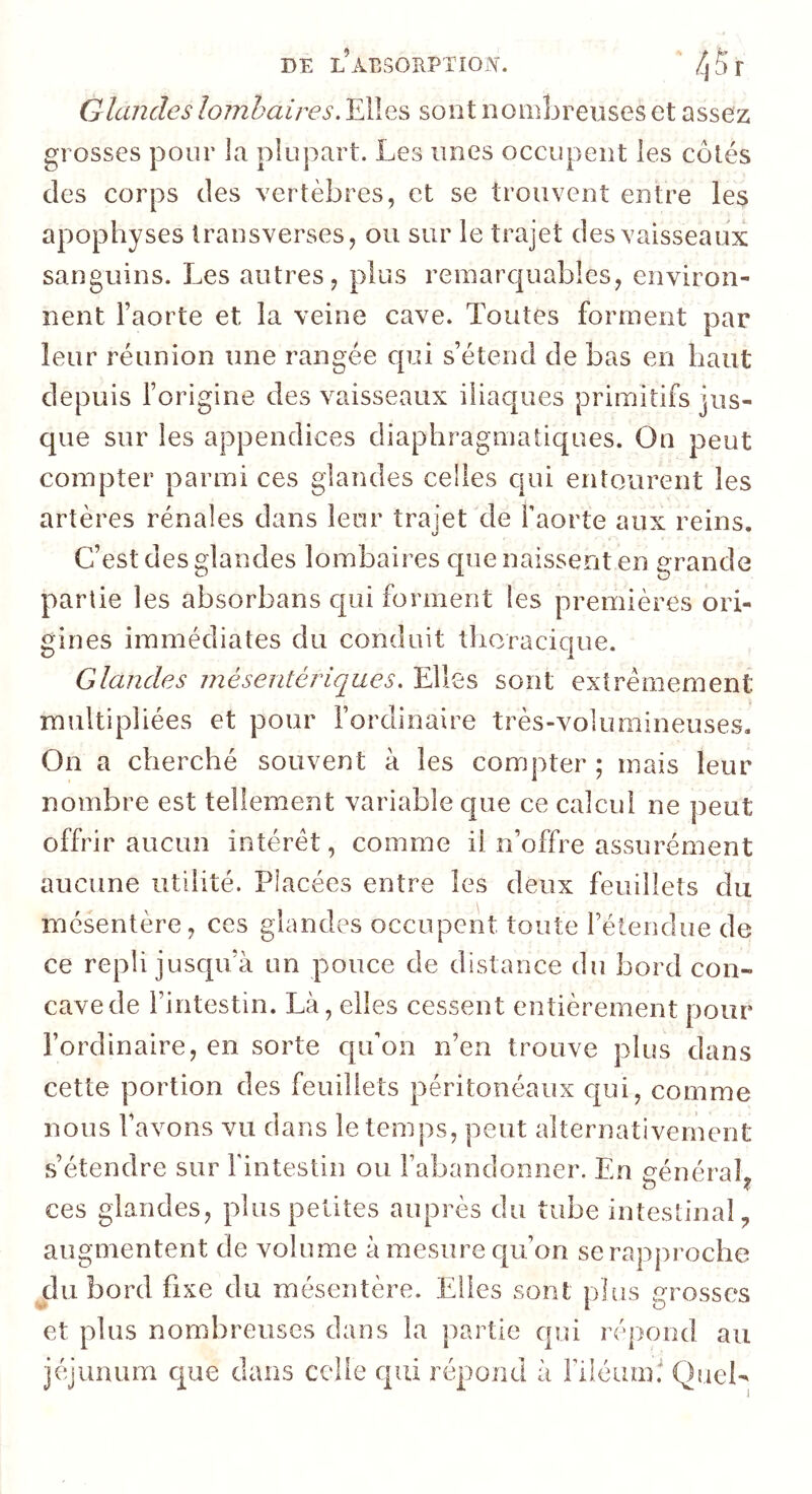 DE L AESORPTIOrs. /j 5 r Glandes lombaires. Elles sont nombreuses et assez grosses pour la plupart. Les unes occupent les côtés des corps des vertèbres, et se trouvent entre les apophyses Iransverses, ou sur le trajet des vaisseaux sanguins. Les autres, plus remarquables, environ- nent l’aorte et la veine cave. Toutes forment par leur réunion une rangée qui s’étend de bas en haut depuis l’origine des vaisseaux iliaques primitifs jus- que sur les appendices diaphragmatiques. On peut compter parmi ces glandes celles qui entourent les artères rénales dans leur trajet de faorte aux reins. c’est des glandes lombaires que naissent en grande partie les absorbans cpui forment les premières ori- gines immédiates du conduit thoracique. Glandes mésentériques. Elles sont extrêmement multipliées et pour l’ordinaire très-volumineuses. On a cherché souvent à les compter ; mais leur nombre est tellement variable que ce calcul ne peut offrir aucun intérêt, comme il n’offre assurément aucune utilité. Placées entre les deux feuillets du mésentère, ces glandes occupent toute rétendue de ce repli jusqu’à un pouce de distance du bord con- cave de l’intestin. Là, elles cessent entièrement pour l’ordinaire, en sorte qu'on n’en trouve plus dans cette portion des feuillets péritonéaux c|ui, comme nous l’avons vu dans le temps, peut alternativement s’étendre sur fintestin ou l’abandonner. En sénéraL ces glandes, plus petites auprès du tube intestinal, augmentent de volume à mesure qu’on se rapproche du bord fixe du mésentère. Elles sont nlus rosses s» L O et plus nombreuses dans la partie qui répond au jéjunum que dans celle qui répond à Filéara.' Quel-