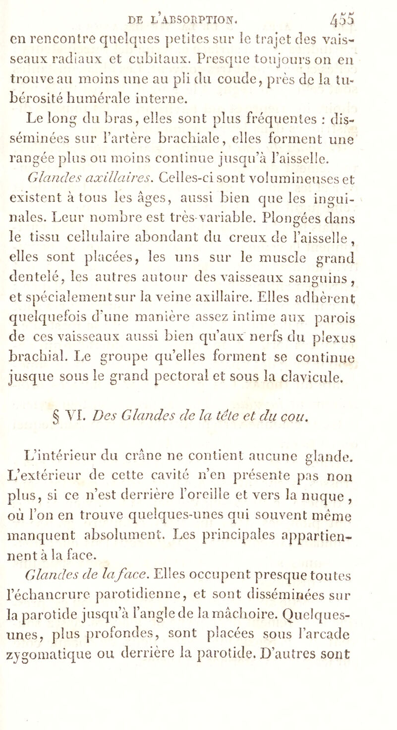 fîE L AESORPTÎON. 435 en rencontre quelques petites sur le trajet des vais- seaux radiaux et cubiîaux. Presque toujours on eu trouve au moins une au pli du coude j près de la tu« bérosité humérale interne. Le long du bras, elles sont plus fréquentes : dis- séminées sur Fartère brachiale, elles forment une rangée plus ou moins continue jusqu’à Faisselle. Glandes axillaires. Celles-ci sont voluminenses et existent à tous les âges, aussi bien que les ingui- nales. Leur nombre est très xariable. Plongées dans le tissu cellulaire abondant du creux de Faisselle, elles sont placées, les uns sur le muscle grand dentelé, les autres autour des vaisseaux sanguins, et spécialement sur la veine axillaire. Elles adhèrent quelquefois d'une manière assez intime aux parois de ces vaisseaux aussi bien qu’aux nerfs du plexus brachial. Le groupe qu’elles forment se continue jusque sous le grand pectoral et sous la clavicule. § VL Des Gkindes de la tête et du cou. L’intérieur du crâne ne contient aucune glande. L’extérieur de cette cavité n’en présente pas non plus, si ce n’est derrière l’oreille et vers la nuque , où Fon en trouve quelques-unes qui souvent meme manquent absolument. Les principales appartien- nent à la face. Glandes de la face. Elles occupent presque toutes l’échancrure parotidienne, et sont disséminées sur la parotide jusqu’à l’angle de la mâchoire. Quelques- unes, plus profondes, sont placées sous l’arcade zjgomaticpxe ou derrière la parotide. D’autres sont