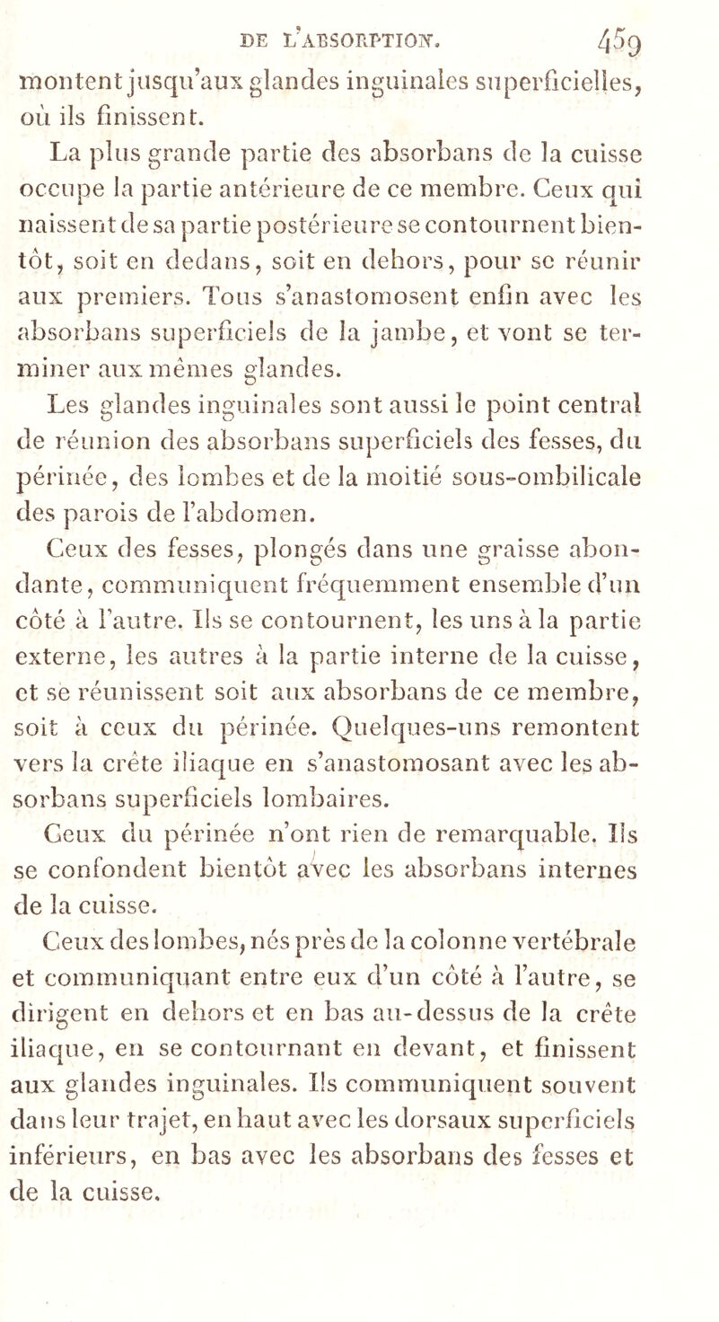 montent jusqu’aux glandes inguinales superficielles, où ils finissent. La plus grande partie des absorbans de la cuisse occupe la partie antérieure de ce membre. Ceux qui naissent de sa partie postérieure se contournent bien- tôt, soit en dedans, soit en dehors, pour se réunir aux premiers. Tous s’anastomosent enfin avec les absorbans superficiels de la jambe, et vont se ter- miner aux mêmes glandes. Les glandes inguinales sont aussi le point central de réunion des absorbans superficiels des fesses, du périnée, des lombes et de la moitié sous-ombilicale des parois de l’abdomen. Ceux des fesses, plongés dans une graisse abon- dante, communiquent fréquemment ensemble d’un côté à Fautre. lisse contournent, les uns à la partie externe, les autres à la partie interne de la cuisse, et se réunissent soit aux absorbans de ce membre, soit à ceux du périnée. Quelques-uns remontent vers la crête iliaque en s’anastomosant avec les ab- sorbans superficiels lombaires. Ceux du périnée n’ont rien de remarquable. Ils se confondent bientôt avec les absorbans internes de la cuisse. Ceux des lombes, nés près de la colonne vertébrale et communiquant entre eux d’un côté à l’autre, se dirigent en dehors et en bas au-dessus de la crête iliaque, en se contournant en devant, et finissent aux glandes inguinales. Ils communiquent souvent dans leur trajet, en haut avec les dorsaux superficiels inférieurs, en bas avec les absorbans des fesses et de la cuisse.