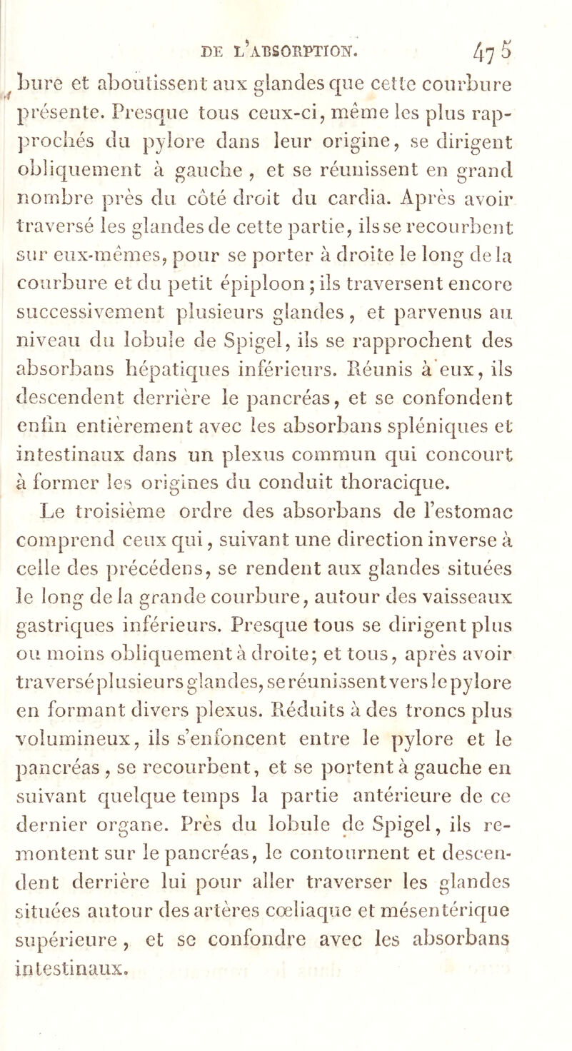 Lure et aboutissent aux glandes que cette courbure présente. Presque tous ceux-ci, même les plus rap- ]3rocliés du pylore dans leur origine, se dirigent obliquement à gauche , et se réunissent en grand nombre près du côté droit du cardia. Après avoir traversé les glandes de cette partie, ilsse recourbent sur eux-mêmes, pour se porter à droite le long delà courbure et du petit épiploon ; ils traversent encore successivement plusieurs glandes, et parvenus au niveau du lobule de Spigel, ils se rapprochent des absorbans hépatiques inférieurs. Réunis à eux, ils descendent derrière le pancréas, et se confondent entin entièrement avec les absorbans spléniques et intestinaux dans un plexus commun qui concourt à former les origines du conduit thoracique. Le troisième ordre des absorbans de l’estomac comprend ceux qui, suivant une direction inverse à celle des précédens, se rendent aux glandes situées le long de la grande courbure, autour des vaisseaux gastriques inférieurs. Presque tous se dirigent plus ou moins obliquement à droite; et tous, après avoir traversé plusieurs glandes, se réunissent vers le pylore en formant divers plexus. Réduits à des troncs plus volumineux, ils s’enfoncent entre le pylore et le pancréas , se recourbent, et se portent à gauche en suivant quelque temps la partie antérieure de ce dernier organe. Près du lobule de Spigel, ils re- montent sur le pancréas, le contournent et descen- dent derrière lui pour aller traverser les glandes situées autour des artères cœliaque et mésentérique supérieure , et se confondre avec les absorbans intestinaux.