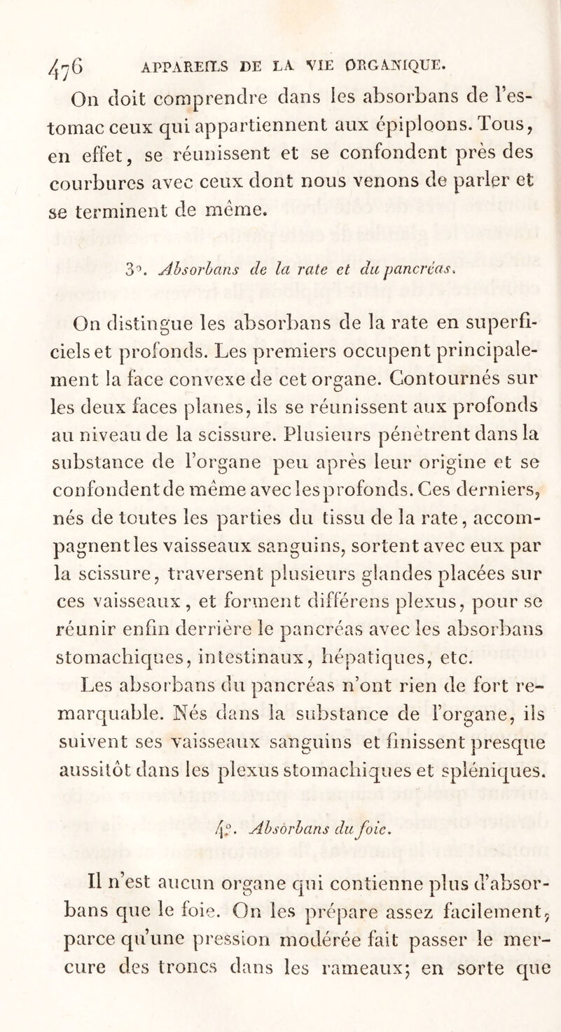 Oii doit comprendre dans ies absorbans de l’es- tomac ceux qui appartiennent aux épiploons. Tous, en effet, se réunissent et se confondent près des courbures avec ceux dont nous venons de parler et se terminent de même. 3'^. Ahsorhans de la rate et du pancréas. On distingue les absorbans de la rate en superfi- ciels et profonds. Les premiers occupent principale- ment la face convexe de cet organe. Contournés sur les deux faces planes, ils se réunissent aux profonds au niveau de la scissure. Plusieurs pénètrent dans la substance de l’organe peu après leur origine et se confondent de meme avec les profonds. Ces derniers, nés de toutes les parties du tissu de la rate, accom- pagnent les vaisseaux sanguins, sortent avec eux par la scissure, traversent plusieurs glandes placées sur ces vaisseaux, et forment différons plexus, pour se réunir enfin derrière le pancréas avec ies absorbans stomachicpaes, intestinaux, hépatiques, etc. Les absorbans du pancréas n’ont rien de fort re- marcjuable. Nés dans la substance de l’organe, ils suivent ses vaisseaux sanguins et finissent presque aussitôt dans les plexus stomachiques et spléniques. Ahsorhans du foie. Il n’est aucun organe cpii contienne plus d’absor- bans que le foie. On ies prépare assez facilement^ parce qu’une pression modérée fait passer le mer- cure des troncs dans les rameaux; en sorte que