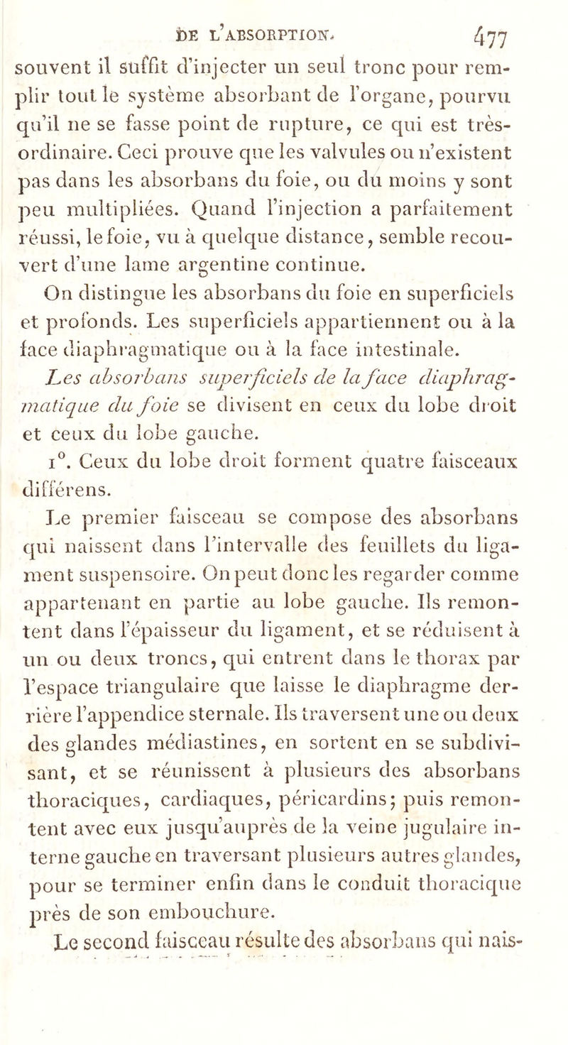 souvent il suffit d’injecter un seul tronc pour rem- plir tout le système absorbant de l’organe, pourvu qu’il ne se fasse point de rupture, ce qui est très- ordinaire. Ceci prouve que les valvules ou n’existent pas dans les absorbans du foie, ou du moins y sont peu multipliées. Quand l’injection a parfaitement réussi, le foie, vu à quelque distance, semble recou- vert d’une lame argentine continue. On distingue les absorbans du foie en superficiels et profonds. Les superficiels appartiennent ou à la face diaphragmatique ou à la face intestinale. J^es absorbans superficiels de la face diaphrag- matique du foie se divisent en ceux du lobe droit et ceux du lobe gauche. I®. Ceux du lobe droit forment quatre faisceaux différens. Le premier faisceau se compose des absorbans qui naissent dans l’intervalle des feuillets du liga- ment suspensoire. On peut donc les regarder comme appartenant en partie au lobe gauche. Ils remon- tent dans l’épaisseur du ligament, et se réduisent à un ou deux troncs, qui entrent dans le thorax par l’espace triangulaire que laisse le diaphragme der- rière l’appendice sternale. Ils traversent une ou deux des glandes médiastines, en sortent en se subdivi- sant, et se réunissent à plusieurs des absorbans thoraciques, cardiaques, péricardins; puis remon- tent avec eux jusqu’auprès de la veine jugulaire in- terne gauche en traversant plusieurs autres glandes, pour se terminer enfin dans le conduit thoracique près de son embouchure. Le second faisceau résulte des absorbans cpil nais-