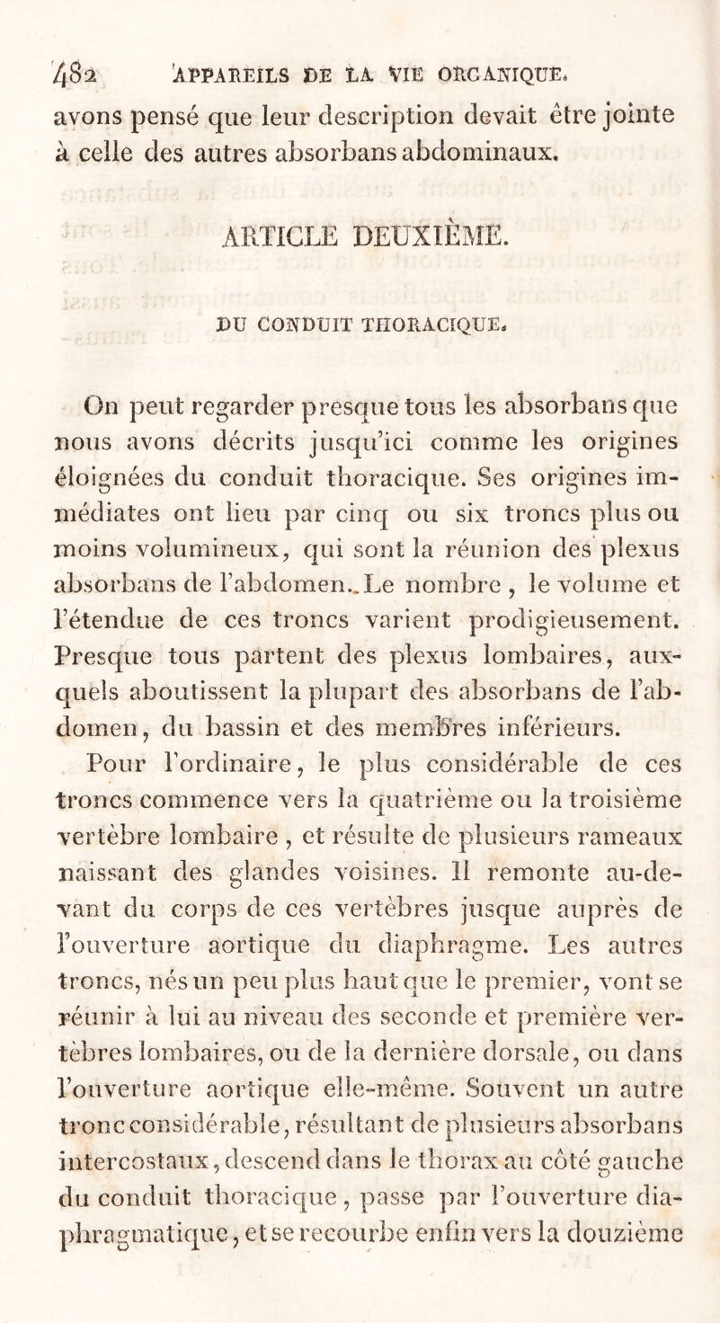 avons pensé que leur description devait être jointe à celle des autres absorbans abdominaux. ARTICLE DEUXIÈME. nu CONDUIT THORACIQUE. On peut regarder presque tous les absorbans que nous avons décrits jusqu’ici comme les origines éloignées du conduit thoracique. Ses origines im- médiates ont lieu par cinq ou six troncs plus ou moins volumineux, qui sont la réunion des plexus absorbans de l’abdomen..Le nombre , le volume et l’étendue de ces troncs varient prodigieusement. Presque tous partent des plexus lombaires, aux- quels aboutissent la plupart des absorbans de l’ab- domen, du bassin et des membres inférieurs. Pour l’ordinaire, le plus considérable de ces troncs commence vers la cpaatrième ou la troisième vertèbre lombaire , et résulte de plusieurs rameaux naissant des glandes voisines. 11 remonte au-de- vant du corps de ces vertèbres jusque auprès de l’ouvertiire aortique du diaphragme. Les autres troncs, nés un peu plus haut que le premier, vont se réunir à lui au niveau des seconde et première ver- tèbres lombaires, ou de la dernière dorsale, ou dans l’ouverture aortique elle-même. Souvent un autre tronc considérable, résultant de plusieurs absorbans intercostaux,descend dans le thorax au côté gauche du conduit thoracic[ue, passe par l’ouverture dia- phragmatique , etse recourbe enfin vers la douzième