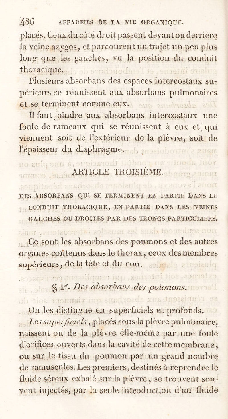 placés. Ceux (lu côté droit passent devant ou derrière la veine azygos, et parcourent un trajet un peu plus long que les gauches, vu la position du conduit thoracique. rdusieurs absorbans des espaces intercostaux su- périeurs se réunissent aux absorbans pulmonaires et se terminent comme eux. Il faut joindre aux absorbans intercostaux une foule de rameaux qui se réunissent à eux et^ qui viennent soit de l’extérieur de la plèvre, soit de l’épaisseur du diaphragme. r I ’ ARTICLE TROISIÈME. J)ES ABSORBAIS QUI SE TERMINENT EX PARTIE t>ANS LE CONDUIT THORACIQUE , EN PARTIE DANS LES VEINES GAUCHES OU DROITES PAR DES TRONCS PARTICULIERS. I» Ce sont les absorbans des poumons et des autres organes contenus dans le thorax, ceux des membres supérieurs, de la tête et dit couv § T. Des absorbans des poumons. f •• ♦. yy' i , I 11 . On les distingue en superficiels et profonds. Les superficiels, placés sous la plèvre pulmonaire, naissent ou de la plèvre élle-méme par une foule d’orifices ouverts dans la cavité de cette membrane, OU sur le tissu du poumon par un grand nombre de ramuscules. Les premiers, destinés à reprendre le fluide séreux exhalé surda plèvre, se trouvent sou- vent injectés, par la seule introducUon d’un fluide