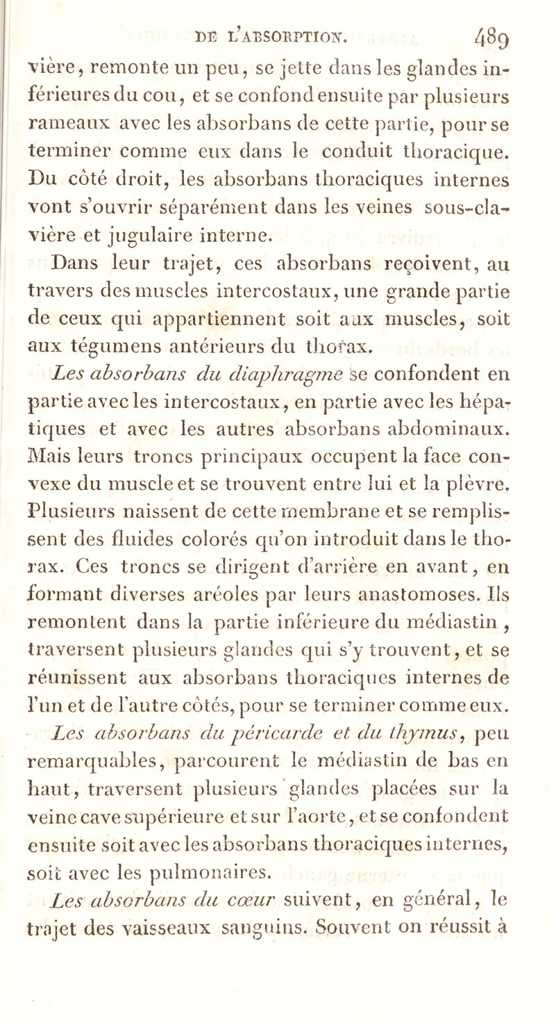 vière, remonte un peu, se jette dans les glandes in- férieures du cou, et se confond ensuite par plusieurs rameaux avec les absorbans de cette partie, pour se terminer comme eux dans le conduit thoracique. Du côté droit, les absorbans thoraciques internes vont s’ouvrir séparément dans les veines sous-cla- vière et jugulaire interne. Dans leur trajet, ces absorbans reçoivent, au travers des muscles intercostaux, une grande partie de ceux qui appartiennent soit aux muscles, soit aux tégumens antérieurs du tliorax. Les absorbans du diaphragme se confondent en partie avec les intercostaux, en partie avec les hépa- ticjues et avec les autres absorbans abdominaux. Mais leurs troncs principaux occupent la face con- vexe du muscle et se trouvent entre lui et la plèvre. Plusieurs naissent de cette membrane et se remplis- sent des fluides colorés qu’on introduit dans le tho- rax. Ces troncs se dirigent d’arrière en avant, en formant diverses aréoles par leurs anastomoses. Ils remontent dans la partie inférieure du médiastin , traversent plusieurs glandes qui s’y trouvent, et se réunissent aux absorbans thoraciques internes de l’un et de l’autre côtés, pour se terminer comme eux. Les absorbans du péricarde et du thymus^ peu remarquables, parcourent le médiastin de bas en haut, traversent plusieurs glandes placées sur la veine cave supérieure et sur l’aorte, et se confondent ensuite soit avec les absorbans thoraciques internes, soit avec les pulmonaires. Les absorbans du cœur suivent, en général, le trajet des vaisseaux sanguins. Souvent on réussit à