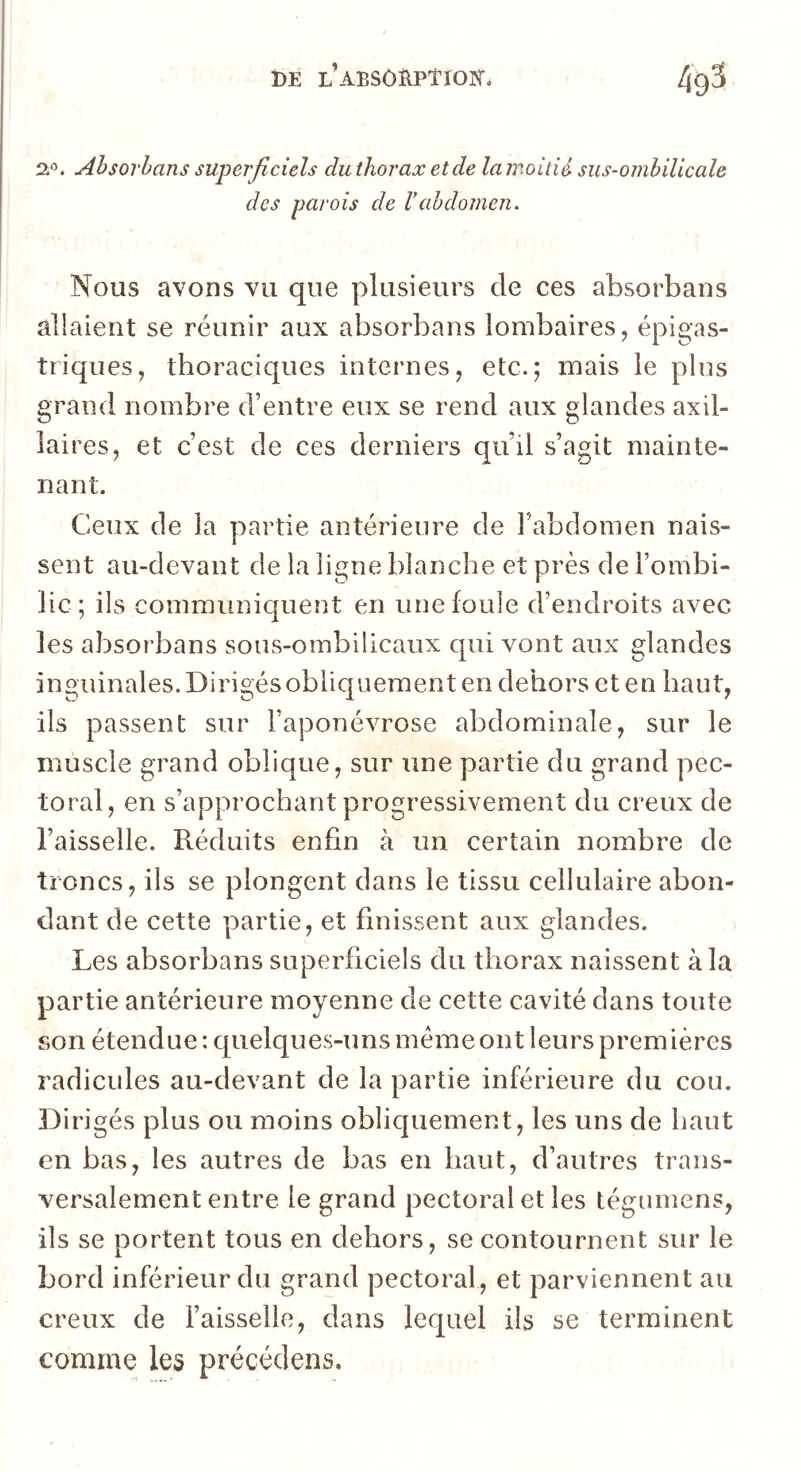 2*’. Ahsovhans superficiels du thorax et de lamoitié sus-ombilicale des parois de Vabdomen. Nous avons vu que plusieurs de ces absorbans allaient se réunir aux absorbans lombaires, épigas- triques, thoraciques internes, etc.; mais le plus grand nombre d’entre eux se rend aux glandes axil- laires, et c’est de ces derniers qu’il s’agit mainte- nant. Ceux de la partie antérieure de Fabdomen nais- sent au-devant de la ligne blanche et près de l’ombi- lic; ils communiquent en une fouie d’endroits avec les absorbans sous-ombilicaux qui vont aux glandes inguinales. Dirigésobliquement en dehors et en haut, ils passent sur l’aponévrose abdominale, sur le muscle grand oblique, sur une partie du grand pec- toral, en s’approchant progressivement du creux de l’aisselle. Réduits enfin à un certain nombre de troncs, ils se plongent dans le tissu cellulaire abon- dant de cette partie, et finissent aux glandes. Les absorbans superficiels du thorax naissent à la partie antérieure moyenne de cette cavité dans toute son étendue :cpielques-uns meme ont leurs premières radicules au-devant de la partie inférieure du cou. Dirigés plus ou moins obliquement, les uns de haut en bas, les autres de bas en haut, d’autres trans- versalement entre le grand pectoral et les tégumens, ils se portent tous en dehors, se contournent sur le bord inférieur du grand pectoral, et parviennent au creux de Faisselle, dans lequel ils se terminent comme les précédons.