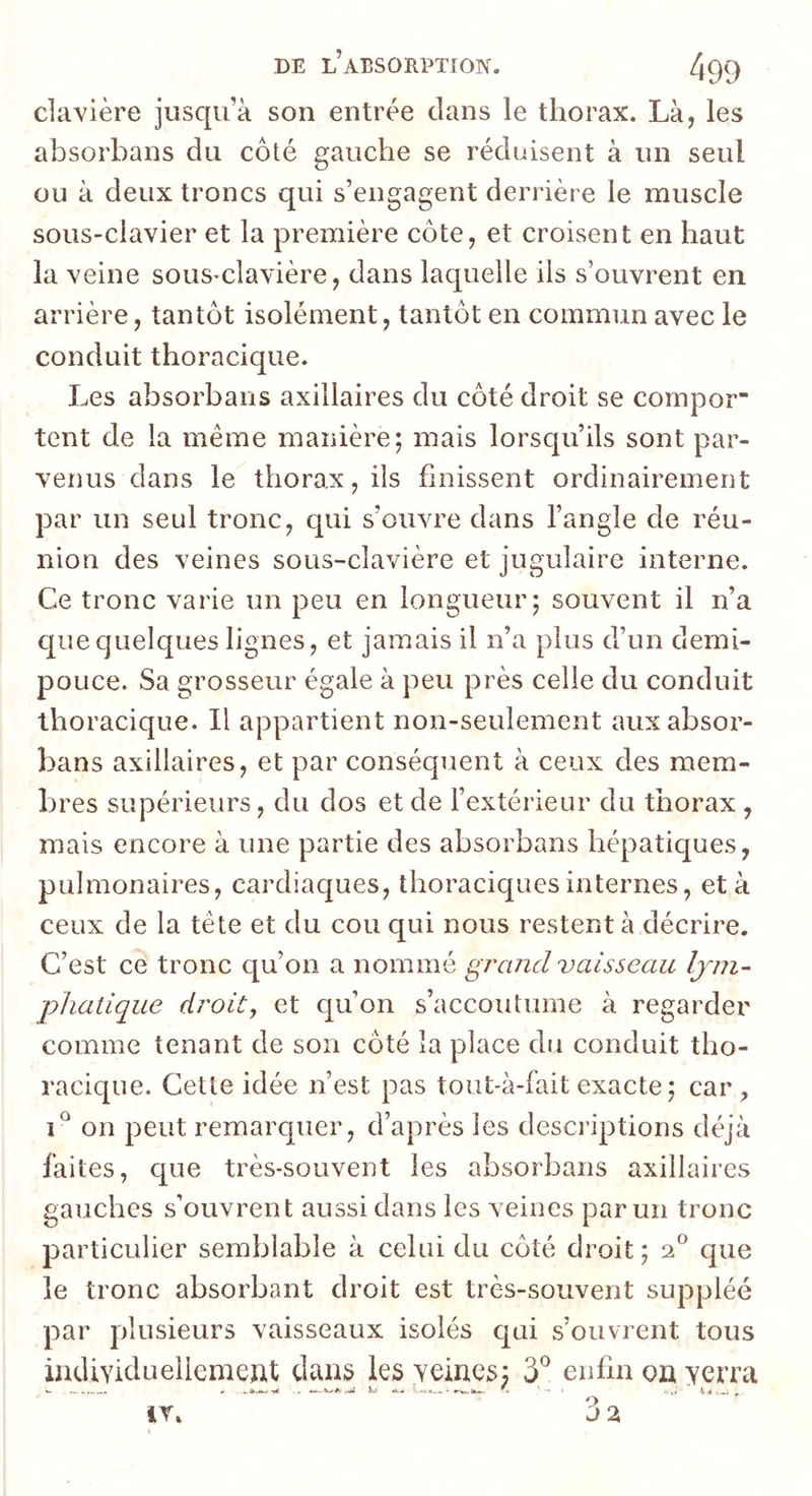 davière jusqu’à son entrée clans le thorax. Là, les absorbans du côté gauche se réduisent à un seul ou à deux troncs qui s’engagent derrière le muscle sous-clavier et la première côte, et croisent en haut la veine sous-clavière, dans laquelle iis s’ouvrent en arrière, tantôt isolément, tantôt en commun avec le conduit thoracique. Les absorbans axillaires du côté droit se compor tent de la même manière; mais lorsqu’ils sont par- venus dans le thorax, ils finissent ordinairement par un seul tronc, qui s’ouvre dans l’angle de réu- nion des veines sous-clavière et jugulaire interne. Ce tronc varie un peu en longueur; souvent il n’a que quelques lignes, et jamais il n’a plus d’un demi- pouce. Sa grosseur égale à peu près celle du conduit thoracique. Il appartient non-seulement aux absor- bans axillaires, et par conséquent à ceux des mem- bres supérieurs, du dos et de l’extérieur du thorax , mais encore à une partie des absorbans hépatiques, pulmonaires, cardiaques, thoraciques internes, et à ceux de la tête et du cou qui nous restent à décrire. C’est ce tronc qu’on a nommé grand vaisseau Ijm- phatique droit, et qu’on s’accoutume à regarder comme tenant de son côté la place du conduit tho- racique. Cette idée n’est pas tout-à-fait exacte; car, on peut remarquer, d’après les descriptions déjà faites, que très-souvent les absorbans axillaires gauches s’ouvrent aussi dans les veines parmi tronc particulier semblable à celui du côté droit ; 2® que le tronc absorbant droit est très-souvent suppléé par plusieurs vaisseaux isolés cjui s’ouvrent tous individueilemeut dans les yeines; 3^ enfin on yerra ^ ... ^ .. . w— i.-#: ,t»i «k.» k'M. (h,*.. . -»i .i*. ir. 3 a i