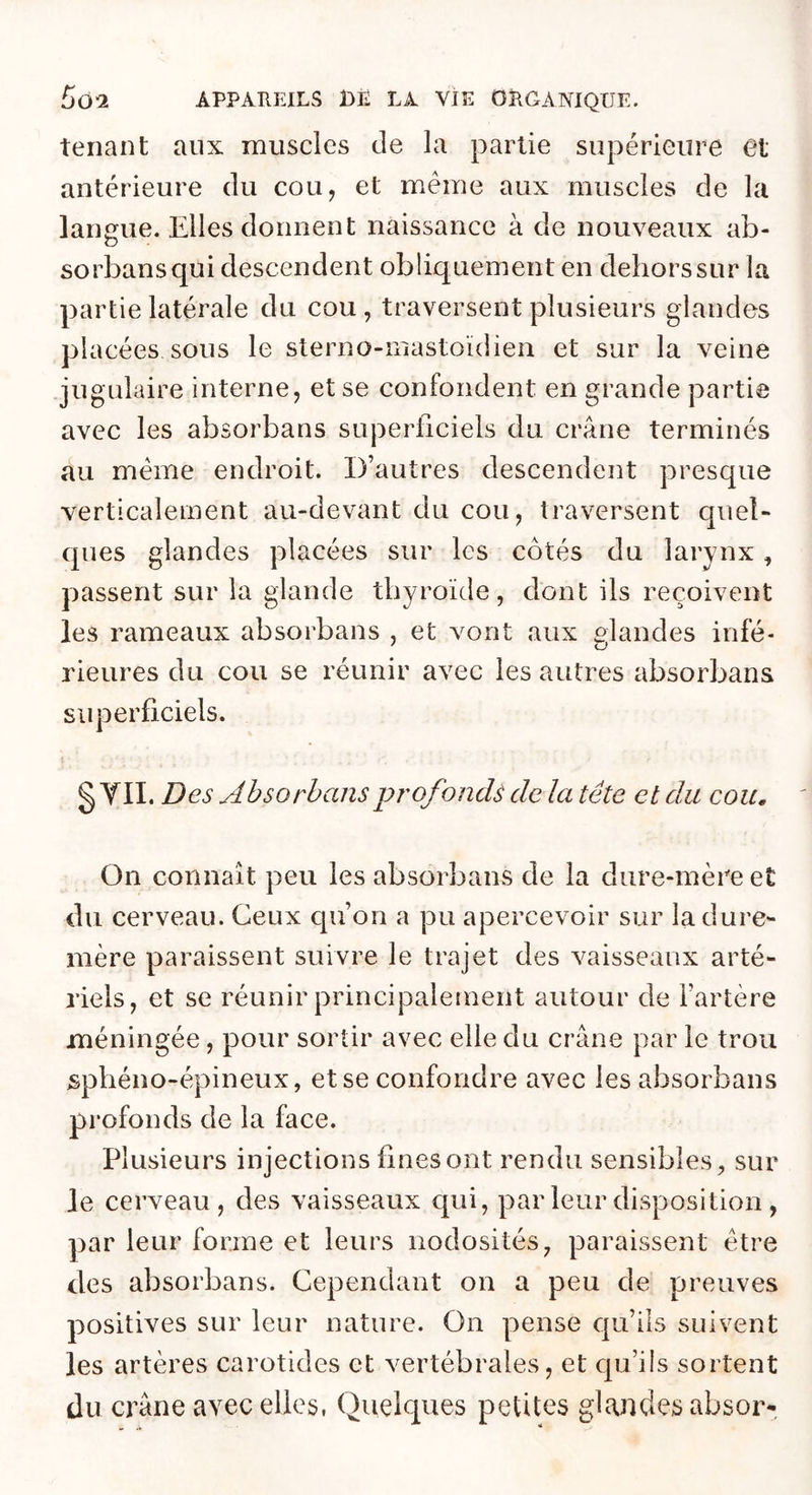 tenant aux muscles de la partie supérieure et antérieure du cou, et meme aux muscles de la langue. Elles donnent naissance à de nouveaux ab- sorbansqui descendent obliquement en dehors sur la partie latérale du cou, traversent plusieurs glandes placées sous le sterno-mastoïdien et sur la veine jugulaire interne, et se confondent en grande partie avec les absorbans superficiels du crâne terminés au meme endroit. D’autres descendent presque verticalement au-devant du cou, traversent quel- ques glandes placées sur les côtés du larynx, passent sur la glande thyroïde, dont ils reçoivent les rameaux absorbans , et vont aux ulandes infé- rieures du cou se réunir avec les autres absorbans siq^erficiels. § YII. Des Ahsorhansprofonds de la tête et du cou. On connaît peu les absorbans de la dure-mère et du cerveau. Ceux qu’on a pu apercevoir sur la dure- mère paraissent suivre le trajet des vaisseaux arté- riels, et se réunir principalement autour de l’artère méningée, pour sortir avec elle du crâne par le trou sphéno-épineux, et se confondre avec les absorbans profonds de la face. Plusieurs injections fines ont rendu sensibles, sur le cerveau, des vaisseaux qui, par leur disposition , par leur forme et leurs nodosités, paraissent être des absorbans. Cependant on a peu de preuves positives sur leur nature. On pense qu’ils suivent les artères carotides et vertébrales, et cpa’ils sortent du crâne avec elles, Quelques petites glandes absor-