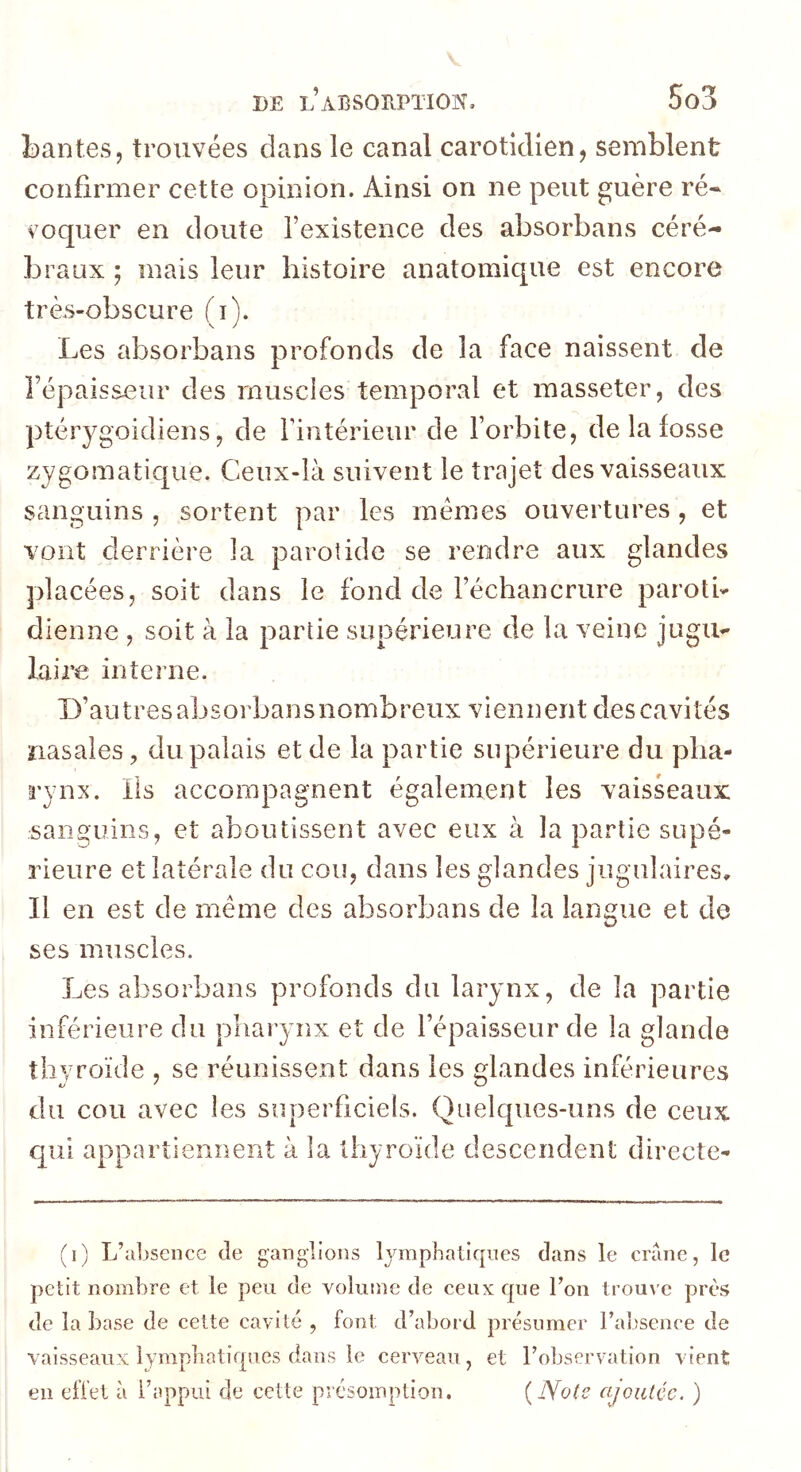 bantes, trouvées dans le canal carotidien, semblent confirmer cette opinion. Ainsi on ne peut guère ré* roquer en doute l’existence des absorbans céré- braux ; mais leur histoire anatomique est encore très-obscure (i). Les absorbans profonds de la face naissent de l’épaisseur des muscles temporal et masseter, des ptérygoidiens, de l’intérieur de l’orbite, de la fosse zygomatique. Ceux-là suivent le trajet des vaisseaux sanguins , sortent par les memes ouvertures, et vont derrière la parotide se rendre aux glandes placées, soit dans le fond de l’échancrure paroti- dienne , soit à la partie supérieure de la veine jugu- laire interne. D’autresabsorbansnombreux viennent descavités nasales, du palais et de la partie supérieure du pha- rynx. iis accompagnent également les vaisseaux sanguins, et aboutissent avec eux à la partie supé- rieure et latérale du cou, dans les glandes jugulaires. Il en est de même des absorbans de la langue et de ses muscles. Les absorbans profonds du larynx, de la partie inférieure du pharynx et de l’épaisseur de la glande thyroïde , se réunissent dans les glandes inférieures du cou avec les superficiels. Quelques-uns de ceux qui appartiennent à la thyroïde descendent directe- (i) L’ubscnce de ganglions Ij^mphatiques dans le crâne, le petit nombre et le peu de volume de ceux que l’on trouve près de la base de celte cavité , font d’abord présumer l’absence de vaisseaux lymphatiques dans le cerveau , et l’observation vient en effet à l’appui de cette présoin])tion. {Note ajoutée. )