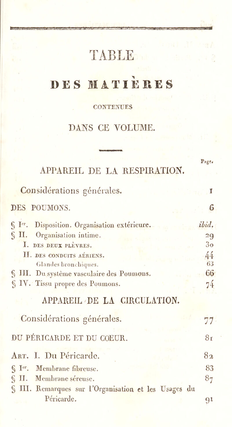 CONTENUES DANS CE VOLUME. EagS* APPAREIL DE LA RESPIRATION, Considérations générales. I PES POUMONS. 6 § L^. Disposition. Organisation extérieure. ^ IL Organisation intime^ I. DES DEUX PLÈVRES. II. DES CONDUITS AERIENS. Glandes bronchiques. § III. Du système vasculaire Jes Poumons, ^ IV. Tissu propre des Poumons. APPAREIL DE LA CIRCULATION, ibUU 29 30 44 63 66 74 Considérations générales. DU PÉRICARDE ET DU COEUR. 8r Art. 1. Du Péricarde. 82 § I. Membrane fibreuse. 83 § n. Membrane séreuse. 87 § in. Remarques sur UOrganisatioa et les Usages du Péricarde. 9^