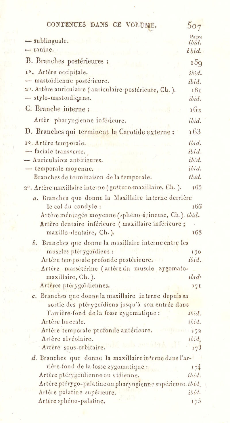 CONTEmiES Ï)AK5 CÈ VOÏ.t}a|£, —• sublinguale. — ranine. B. Brandies postérieures ; l“. Artère occipitale. ■— mastoïdienne posté:ieurc. 20. Artère auriculaire (auticulaire-postérieure, Ch. ). —- stjlo-mastoïdie^nne. C. Branche interne : 5o7 Page.' lùid. i hid, i59 ibid, ibid. i6i ibid. 1G2 ibid. i63 ibi d. ibid. ibid. ibid. ibid. lG5 Artèr pharyngienne inférieure. D. Branches qui terminent la Carotide externe : 1°. Artère temporale. — faciale transverse. _ — Auriculaires antérieures. — temporale moyenne. Branches de terminaison de la temporale. 2°. Artère maxillaire interne (gutturo-maxillaire, Cli. ) a. Branches c{ue donne la Maxillaire interne derrière le col du condyle ; 16S Artère méningée moyenne (sphéno éjdncuse, Ch.), ibid. Artère dentaire inférieure ( maxillaire inférieure ; maxillo-dcntaire, Ch. ). 168 b. Branches epie donne la maxillaire interne entre les muscles ptérygoïdiens : 170 Artère temporale profonde postérieure. ibid. Artère massétérine (artèredu muscle zygomato- maxillairc, Ch. ). ibub Artères ptérygoïdiennes. 171 c. Branches que donne la maxillaire interne depuis sa sortie des ptérygoïdiens jusqu’à son entrée dans l’arrière-fond de la fosse zygomatique : ibid. Artère l)uccale. ibid. Artère temporale profonde antérieure. 172 Ancre alvéolaire. ibid. Artère sous-orbitaire. 178 d. Branches que donne la maxillaircintcrnc dans l’ar- rière-fond de la fosse zygomatique : \r\ Artère ptérygoïdicnne ou vidienne. ibid. Artère ptérygo-palatincou pharyngienne snpéricnrc. ibid. Artère palatuic supérieure. ibùt. Artere sphéno-palalinc. 170