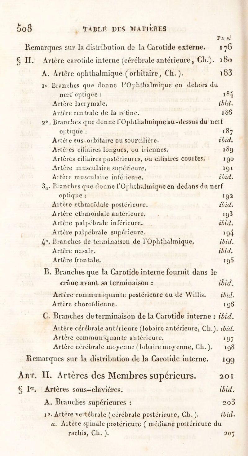 Pa e; Remarques sur la distribution de la Carotide externe. l'yG § II. Artère carotide interne (cérébrale antérieure, Cb.). i8o A. Artère opbtbalmique ( orbitaire Ch.). l83 10 Branches que donne bOphthalmique en dehors du nerf optique : 184 Artère lacrymale. ibid. Artère centrale de la rc'tine. 186 2®. Branches que donnerOphthalinique au-dessus du nerf optique : 187 Artère sus-orbitaire ou sourcilière. ibid. Artères ciliaires longues, ou iricnnes. 189 Artères ciliaires postérieures, ou ciliaires courtes. 190 Artère musculaire supérieure. 191 Artère musculaire inférieure. ibid. Sjj. Branches que donne rOphthalmiquc en dedans du nerf optique: 192 Artère ethmoïdale postérieure. ibid. Artère ethmoïdale antérieure. . , 193 Artère palpébrale inférieure. ibid. Artère palpébrale supérieure. 194 4®. Branches de terminaison de l’Ophthaîmique. ibid. Artère nasale. ibid. Artère frontale. 190 B. Brandies que la Carotide interne fournit dans le crâne avant sa terminaison : ibid. Artère communiquante postérieure ou de Willls. ibid. Artère choroïdienne. 196 C. Branches de terminaison delà Carotide interne : ibid. Artère cérébrale antérieure (lobairc antérieure. Ch.), ibid. Artère communiquante antérieure. 197 Artère cérébrale moyenne (loba ire moyenne. Ch.). 198 Remarques sur la distribution de la Carotide interne. 19g Art. II. Artères des Membres supérieurs. 201 § Bl Artères sous-clavières. ibid. A. Branches supérieures : 2o3 1». Artère vertébrale ( cérébrale postérieure. Ch. ). ibid. a. Altère spinale postérieure ( médiane postérieure du rachis, Ch. ). 207