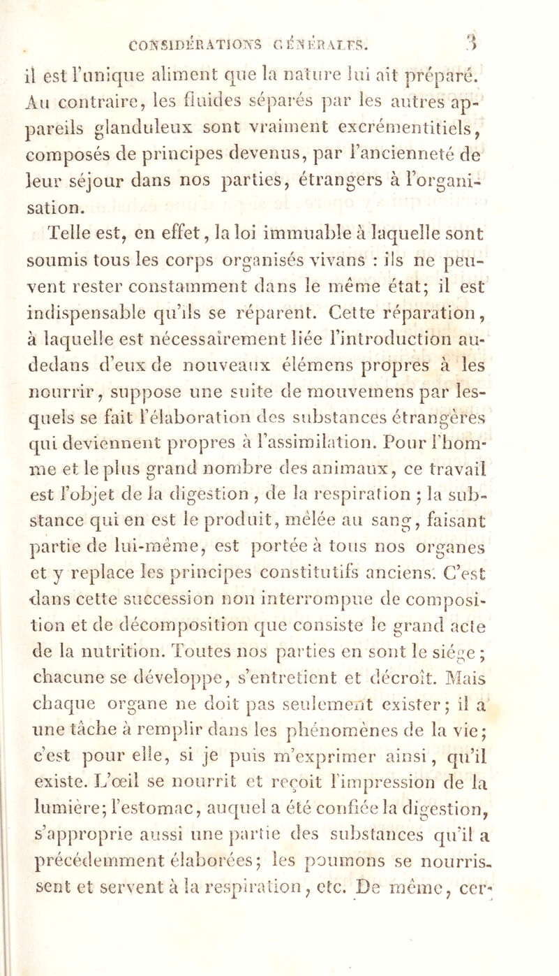 CONSlDÉPvÂTIOlYS G 1-1^ l’R AI,FS. il est rnniqiie aliment que la nature loi ait préparé. Au contraire, les fluides séparés par les antres ap- pareils glanduleux sont vraiment excrémentitiels, composés de principes devenus, par l’ancienneté de leur séjour dans nos parties, étrangers à l’organi- sation. Telle est, en effet, la loi immuable à laquelle sont soumis tous les corps organisés Auvans : ils ne peu- vent rester constamment dans le même état; il est indispensable qu’ils se réparent. Cette réparation, à laquelle est nécessairement liée l’introduction au- dedans d’eux de nouveaux élémens propres à les nourrir, suppose une suite de mouvemens par les- quels se fait l’élaboration des substances étrangères qui deviennent propres à l’assimilation. Pour Fhom- me et le pins grand nombre des animaux, ce travail est l’objet de la digestion , de la respiration ; la sub- stance qui en est le produit, mêlée au sang, faisant partie de lui-même, est portée à tous nos organes et y replace les principes constitutifs anciens. C’est dans cette succession non interrompue de composi- tion et de décomposition c|ue consiste le grand acte de la nutrition. Toutes nos parties en sont le siège ; chacune se développe, s’entretient et décroît. Mais chaque organe ne doit pas seulement exister; il a une tâche à remplir dans les phénomènes de la vie; c’est pour elle, si je puis m’exprimer ainsi, qu’il existe. L’œil se nourrit et reçoit l’impression de la lumière; l’estomac, auquel a été confiée la digestion, s’approprie aussi une partie des substances qu’il a précédemment élaborées; les poumons se nourris, sent et servent à la respiration, etc. De même, cer-