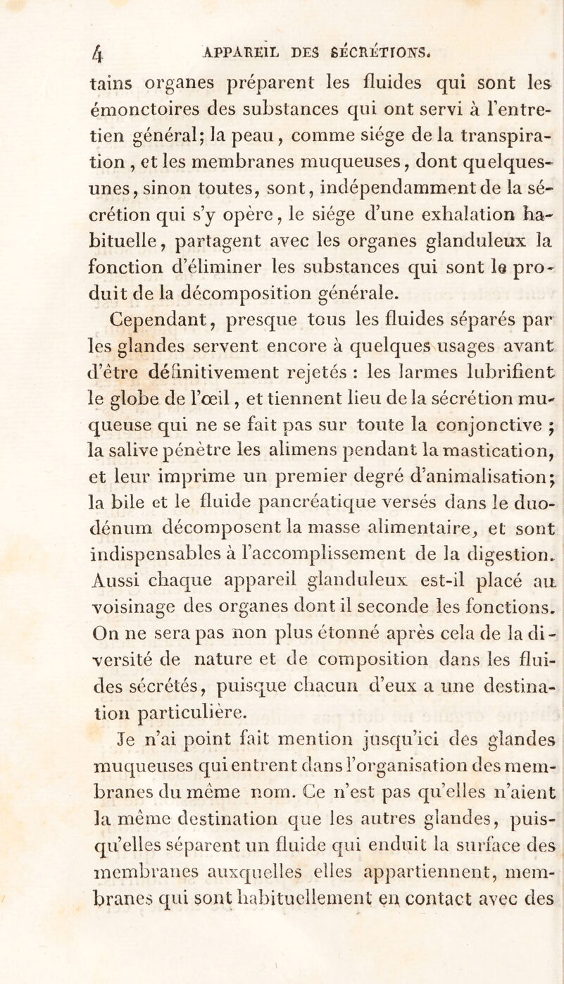 tains organes préparent les fluides qui sont les émonctoires des substances qui ont servi à l’entre- tien général; la peau, comme siège de la transpira- tion , et les membranes muqueuses, dont quelques- unes, sinon toutes, sont, indépendamment de la sé- crétion qui s’y opère, le siège d’une exhalation ha- bituelle , partagent avec les organes glanduleux la fonction d’éliminer les substances qui sont le pro- duit de la décomposition générale. Cependant, presque tous les fluides séparés par les glandes servent encore à quelques usages avant d’étre définitivement rejetés : les larmes lubrifient le globe de l’œil, et tiennent lieu de la sécrétion mu-' queuse qui ne se fait pas sur toute la conjonctive ; la salive pénètre les alimens pendant la mastication, et leur imprime un premier degré d’animalisation; la bile et le fluide pancréatique versés dans le duo- dénum décomposent la masse alimentaire, et sont indispensables à l’accomplissement de la digestion. Aussi chaque appareil glanduleux est-il placé au voisinage des organes dont il seconde les fonctions. On ne sera pas non plus étonné après cela de la di- versité de nature et de composition dans les flui- des sécrétés, puisque chacun d’eux a une destina- tion particulière. Je n’ai point fait mention jusqu’ici des glandes muqueuses qui entrent dans l’organisation des mem- branes du meme nom. Ce n’est pas quelles n’aient la même destination que les autres glandes, puis- qu’elles séparent un fluide qui enduit la surface des membranes auxquelles elles appartiennent, mem- branes qui sont habituellement en contact avec des