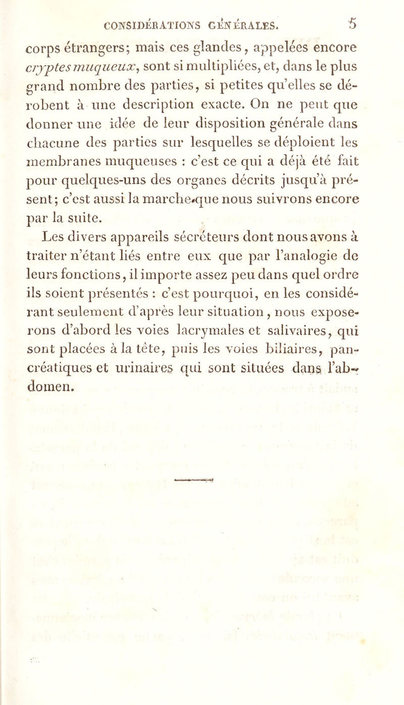 corps étrangers; mais ces glandes, appelées encore crypte s muqueux^ sont si multipliées, et, dans le plus grand nombre des parties, si petites quelles se dé- robent à une description exacte. On ne peut que donner une idée de leur disposition générale dans chacune des parties sur lesquelles se déploient les membranes muqueuses : c’est ce qui a déjà été fait pour quek[ues-uns des organes décrits jusqu’à pré- sent; c’est aussi la marche-que nous suivrons encore par la suite. Les divers appareils sécréteurs dont nous avons à traiter n’étant liés entre eux que par l’analogie de leurs fonctions, il importe assez peu dans quel ordre ils soient présentés : c’est pourquoi, en les considé- rant seulement d’après leur situation , nous expose- rons d’abord les voies lacrymales et salivaires, qui sont placées à la tète, puis les voies biliaires, pan- créatiques et urinaires qui sont situées dans l’ab-^ doinen.