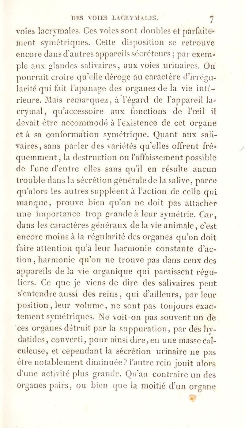 voies lacrymales. Ces voies sont doubles et parfaite- ment symétriques. Cette disposition se retrouve encore dans d’autres appareils sécréteurs ; par exem- ple aux glandes salivaires, aux voies uî’inaires. On pourrait croire c|u’elle déroge au caraclère d’irrégu- larité qui fait l’apanage des organes de la vie inté- rieure. Mais remarquez, à l’égard de l’appareil la- crymal, qii’accessoire aux fonctions de l’œil il devait être accommodé à l’existence de cet organe et à sa conformation symétricjue. Quant aux sali- vaires, sans parler des variétés qu’elles offrent fré- cjuemment, la destruction ou l’affaissement possible de l’une d’entre elles sans cpi’il en résulte aucun trouble dans la sécrétion générale de la salive, parce qu’alors les autres suppléent à l’action de celle qui manque, prouve bien qu’on ne doit pas attacher une importance trop giandeà leur symétrie. Car, dans les caractères généraux de la vie animale, c’est encore moins à la régularité des organes qu’on doit faire attention qu’à leur harmonie constante d’ac- tion , harmonie qn’on ne trouve pas dans ceux des appareils de la vie organique c|ai paraissent régu- liers. Ce que je viens de dire des salivaires peut s’entendre aussi des reins, c|ui d’ailleurs, parleur position, leur volume, ne sont pas toujours exac- tement symétriques. IN^e voit-on pas souvent un de ces organes détruit par la suppuration, par des hy- datides, converti, pour ainsi dire, en une masse cal- culeiise, et cependant la sécrétion urinaire ne pas être notablement diminuée? l’autre rein jouit alors d’une activité plus grande. Qu’au contraire un des organes pairs, ou bien que la moitié d’un organe