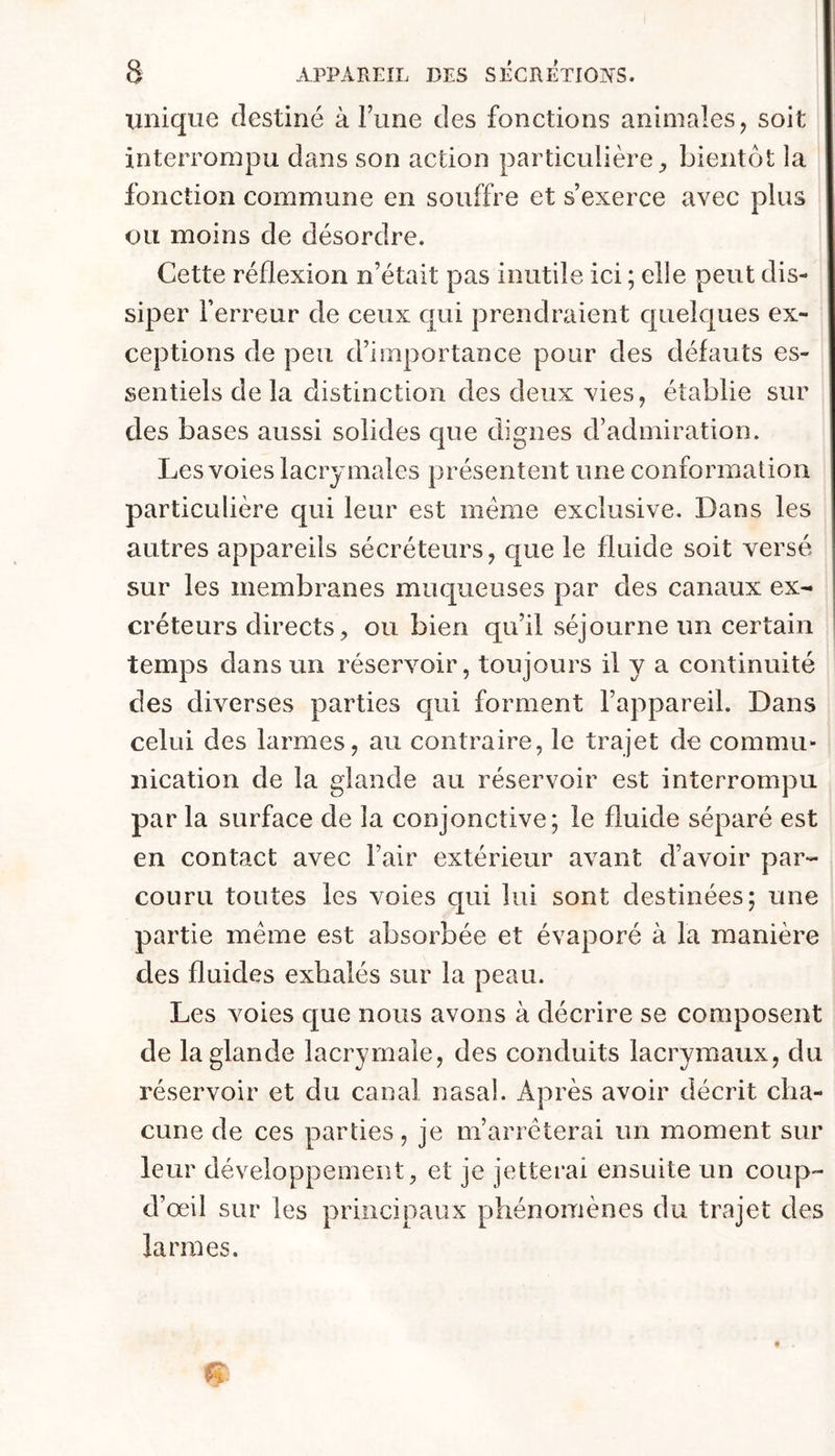 unique destiné à Tune des fonctions animales, soit interrompu dans son action particulière bientôt la fonction commune en souffre et s’exerce avec plus ou moins de désordre. Cette réflexion n’était pas inutile ici ; elle peut dis- siper l’erreur de ceux qui prendraient quelques ex- ceptions de peu d’importance pour des défauts es- sentiels de la distinction des deux vies, établie sur des bases aussi solides que dignes d’admiration. Les voies lacrymales présentent une conformation particulière qui leur est meme exclusive. Dans les autres appareils sécréteurs, que le fluide soit versé sur les membranes muqueuses par des canaux ex- créteurs directs, ou bien qu’il séjourne un certain temps dans un réservoir, toujours il y a continuité des diverses parties c|ui forment l’appareil. Dans celui des larmes, au contraire, le trajet de commu- nication de la glande au réservoir est interrompu par la surface de la conjonctive; le fluide séparé est en contact avec l’air extérieur avant d’avoir par- couru toutes les voies qui lui sont destinées; une partie meme est absorbée et évaporé à la manière des fluides exhalés sur la peau. Les voies que nous avons à décrire se composent de la glande lacrymale, des conduits lacrymaux, du réservoir et du canal nasal. Après avoir décrit cha- cune de ces parties, je m’arrêterai un moment sur leur développement, et je jetterai ensuite un coup- d’œil sur les principaux phénomènes du trajet des larmes.